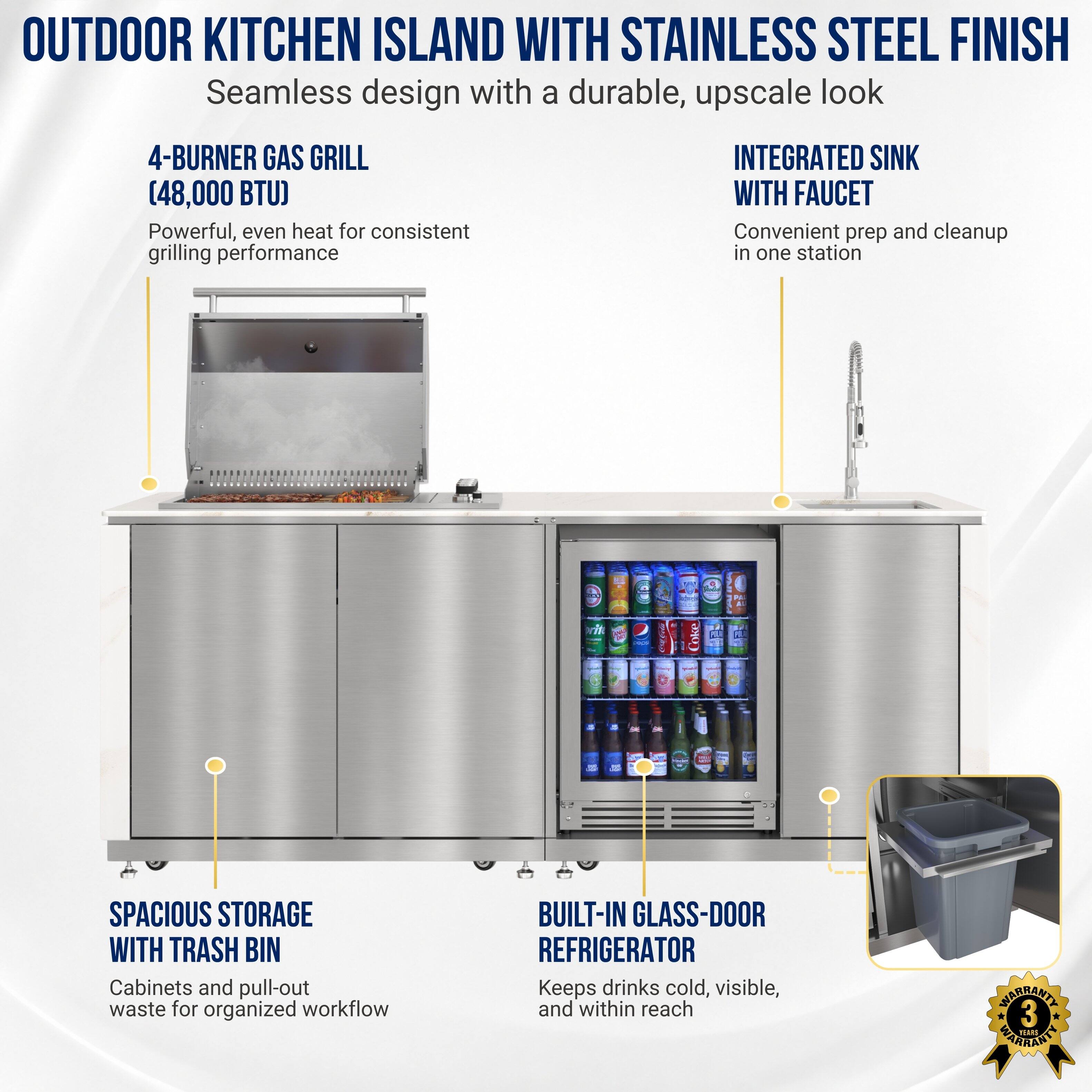 OUTDOOR KITCHEN ISLAND WITH STAINLESS STEEL FINISH  
Seamless design with a durable, upscale look

4-BURNER GAS GRILL (48,000 BTU)  
Powerful, even heat for consistent grilling performance

INTEGRATED SINK WITH FAUCET  
Convenient prep and cleanup in one station

SPACIOUS STORAGE WITH TRASH BIN  
Cabinets and pull-out waste for organized workflow

BUILT-IN GLASS-DOOR REFRIGERATOR  
Keeps drinks cold, visible, and within reach

WARRANTY 3 YEARS