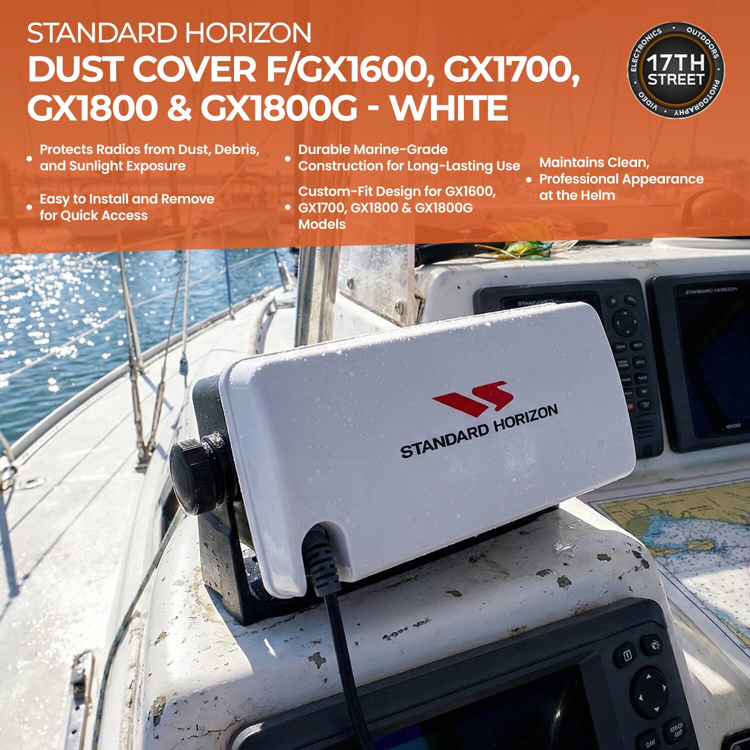 STANDARD HORIZON  
DUST COVER F/GX1600, GX1700, GX1800 & GX1800G - WHITE  

Protects Radios from Dust, Debris, and Sunlight Exposure  
Easy to Install and Remove for Quick Access  

Durable Marine-Grade Construction for Long-Lasting Use  
Custom-Fit Design for GX1600, GX1700, GX1800 & GX1800G Models  

Maintains Clean, Professional Appearance at the Helm  

17TH STREET ELECTRONICS & OUTDOORS