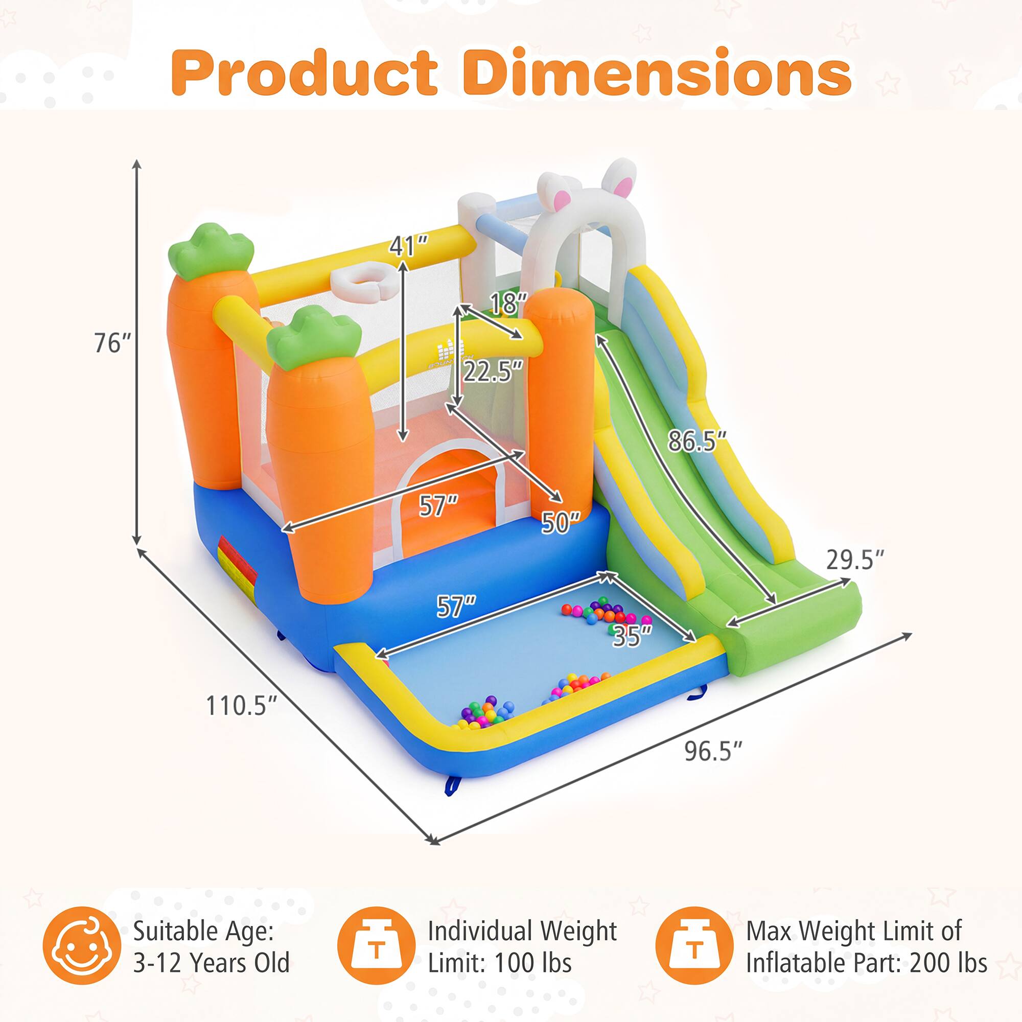 Product Dimensions
41"
76"
18" OU 22.5"
86.5"
57"
50"
29.5"
57"
35"
110.5"
96.5"

Suitable Age: 3-12 Years Old

Individual Weight Limit: 100 lbs

Max Weight Limit of Inflatable Part: 200 lbs