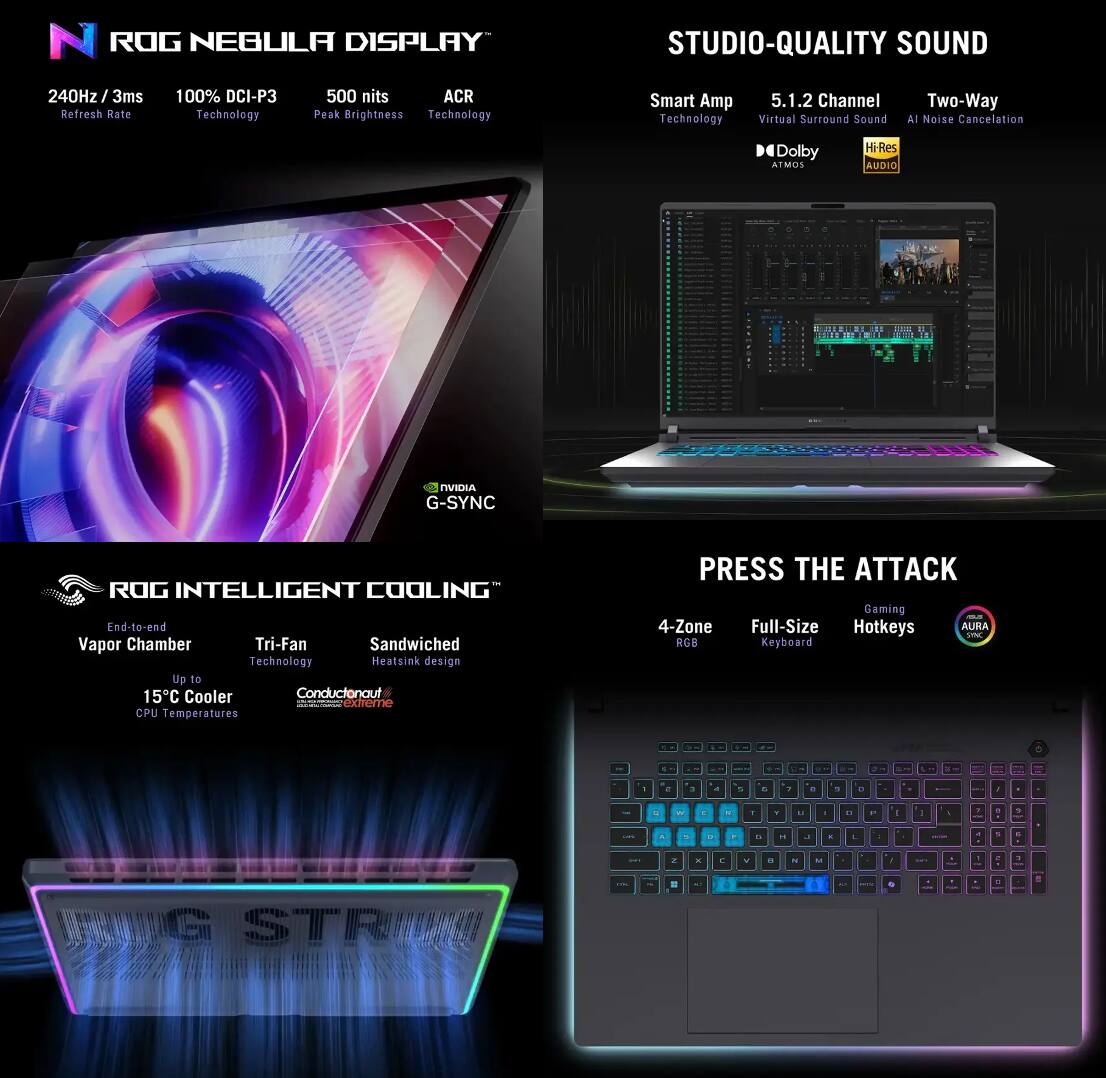**ROG NEBULA DISPLAY**

- 240Hz / 3ms Refresh Rate
- 100% DCI-P3 Technology
- 500 nits Peak Brightness
- ACR Technology
- G-SYNC

**STUDIO-QUALITY SOUND**

- Smart Amp Technology
- 5.1.2 Channel Virtual Surround Sound
- Two-Way AI Noise Cancellation
- Dolby Atmos
- Hi-Res Audio

**ROG INTELLIGENT COOLING**

- End-to-end Vapor Chamber
- Tri-Fan Technology
- Sandwiched Heatsink design
- Up to 15°C Cooler CPU Temperatures
- Conductonaut

**PRESS THE ATTACK**

- 4-Zone RGB
- Full-Size Keyboard
- Gaming Hotkeys
- AURA SYNC