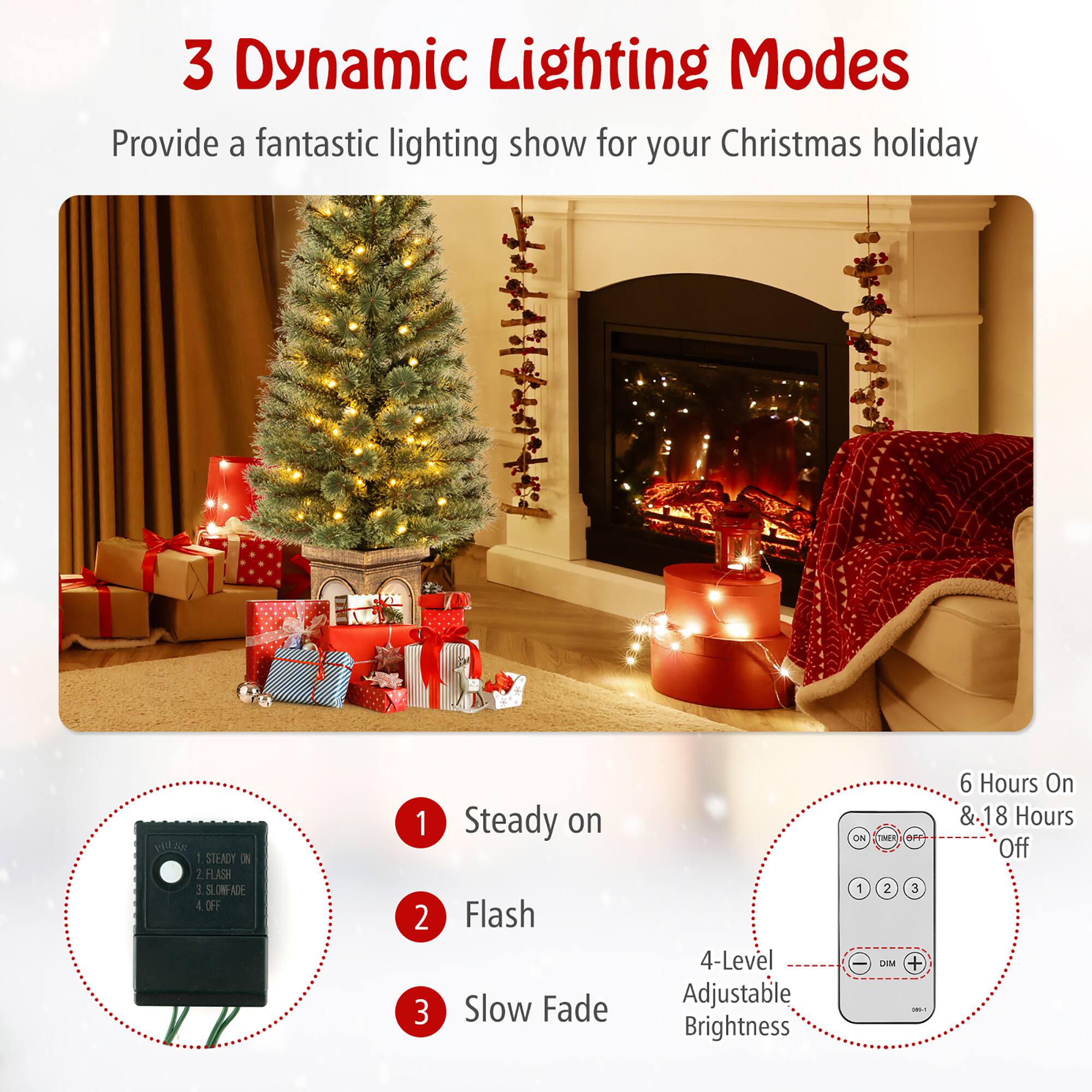 3 Dynamic Lighting Modes  
Provide a fantastic lighting show for your Christmas holiday  

1. Steady on  
2. Flash  
3. Slow Fade  

4-Level Adjustable Brightness  

6 Hours On & 18 Hours Off