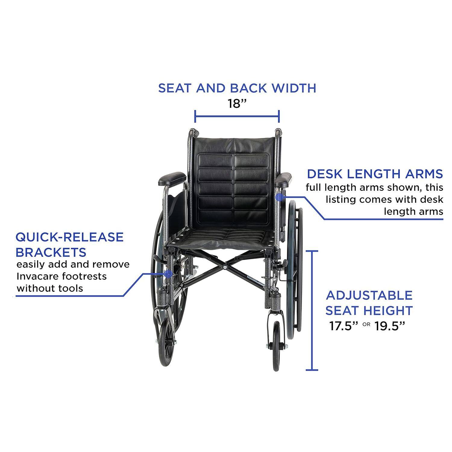 SEAT AND BACK WIDTH: 18"  
DESK LENGTH ARMS: full length arms shown, this listing comes with desk length arms  
QUICK-RELEASE BRACKETS: easily add and remove Invacare footrests without tools  
ADJUSTABLE SEAT HEIGHT: 17.5" or 19.5"
