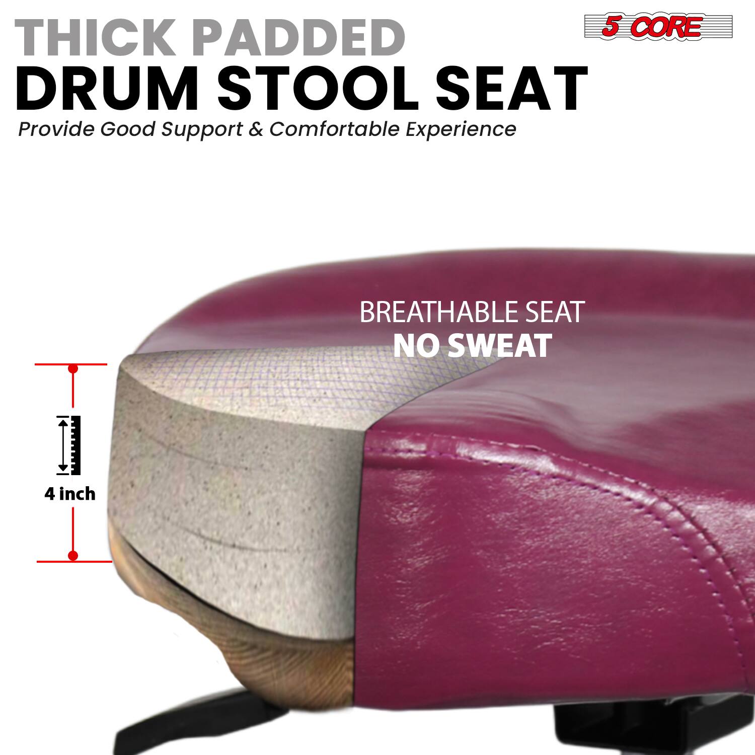 **THICK PADDED DRUM STOOL SEAT**  
Provide Good Support & Comfortable Experience  

**BREATHABLE SEAT NO SWEAT**  

**4 inch**  

**5 CORE**