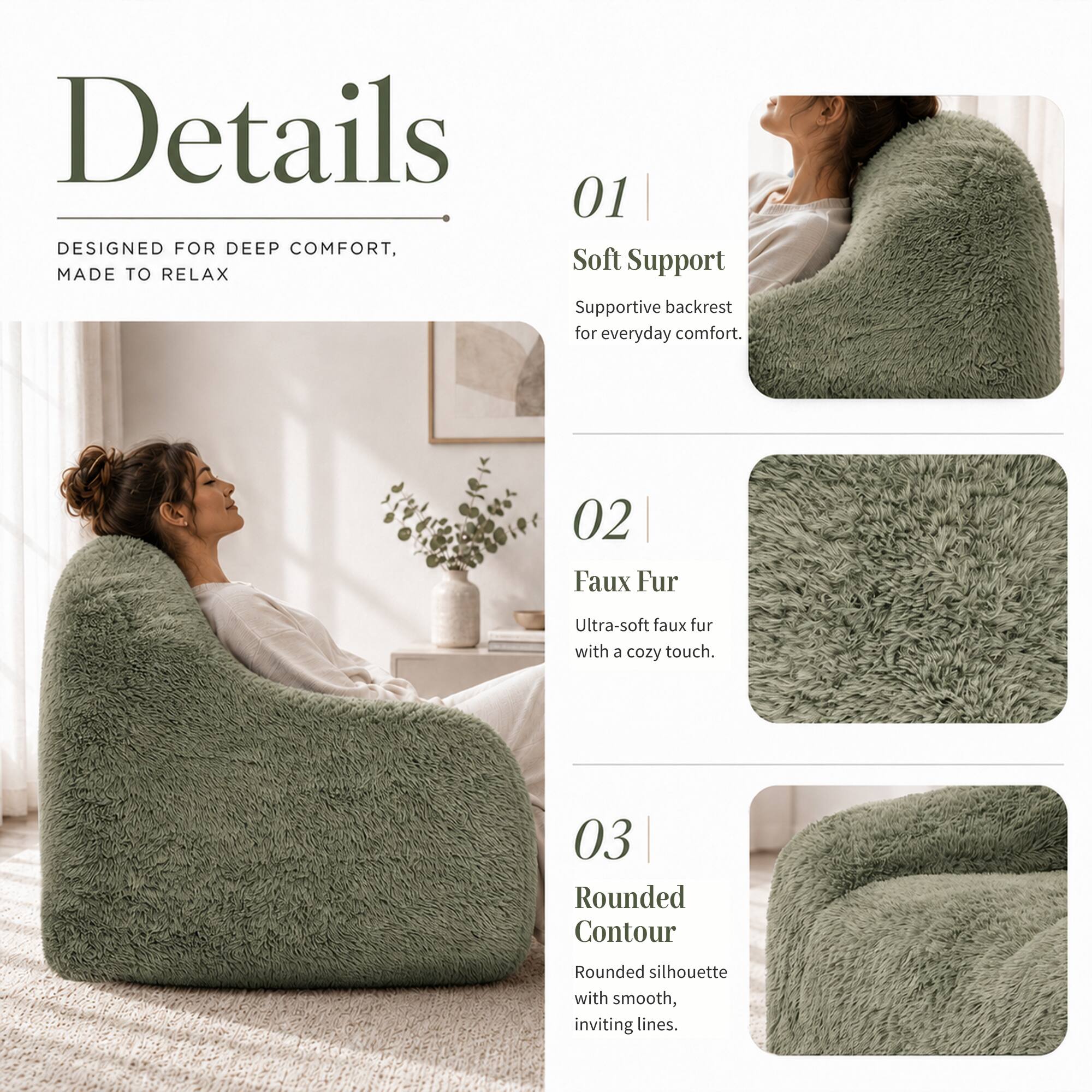 Details

DESIGNED FOR DEEP COMFORT, MADE TO RELAX

01 Soft Support
Supportive backrest for everyday comfort.

02 Faux Fur
Ultra-soft faux fur with a cozy touch.

03 Rounded Contour
Rounded silhouette with smooth, inviting lines.