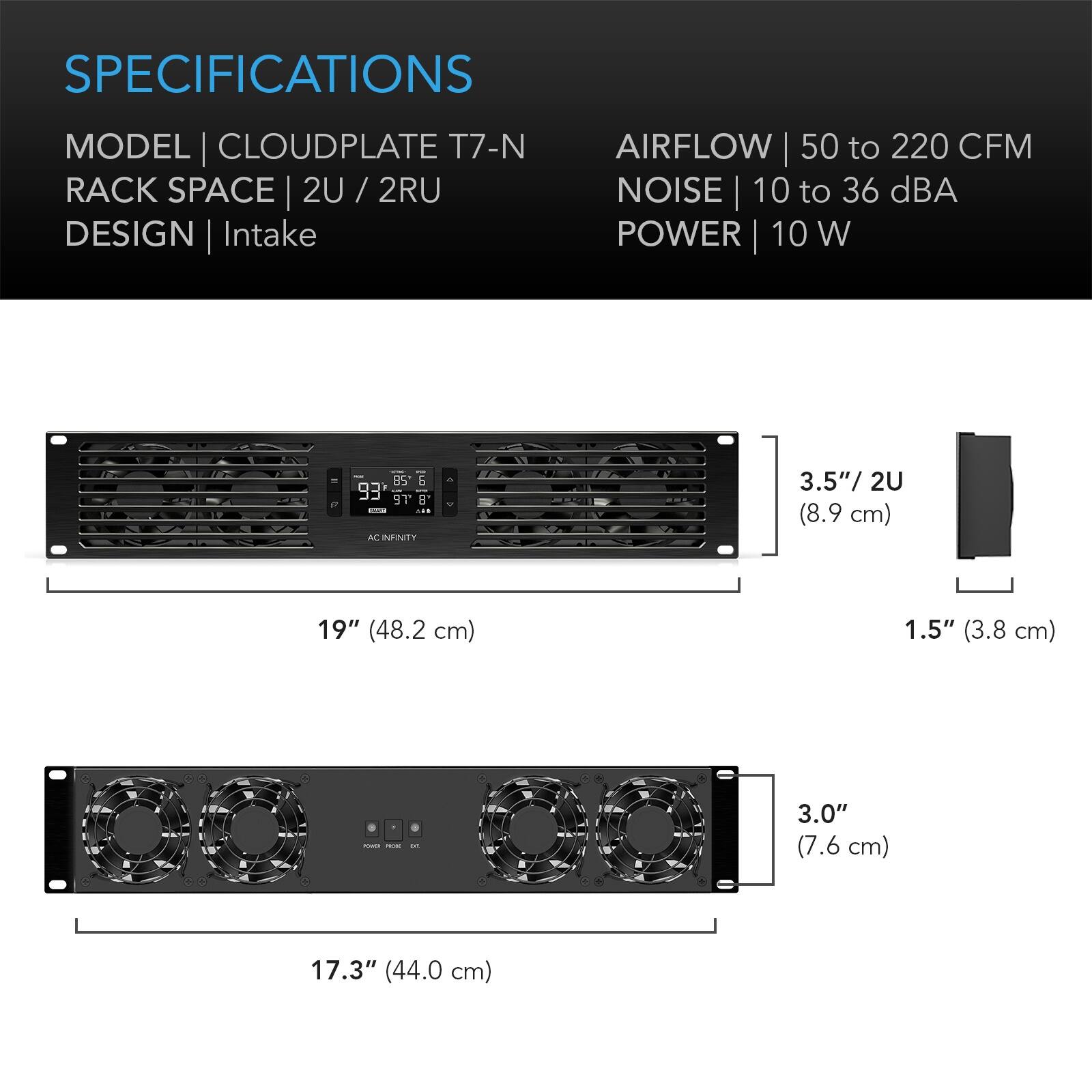SPECIFICATIONS  
MODEL | CLOUDPLATE T7-N  
RACK SPACE | 2U / 2RU  
DESIGN | Intake  
AIRFLOW | 50 to 220 CFM  
NOISE | 10 to 36 dBA  
POWER | 10 W  

3.5" / 2U (8.9 cm)  
19" (48.2 cm)  
1.5" (3.8 cm)  
3.0" (7.6 cm)  
17.3" (44.0 cm)