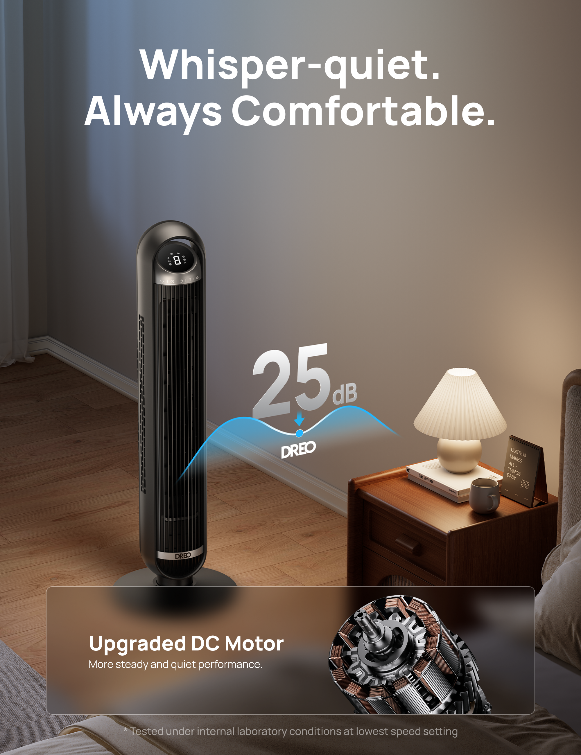 Whisper-quiet. Always Comfortable. 8 25 dB DREO 100001 Gls TAAES A. EASY THN DRED Upgraded DC Motor More steady and quiet performance. Tested under internal laboratory conditions at lowest speed setting.