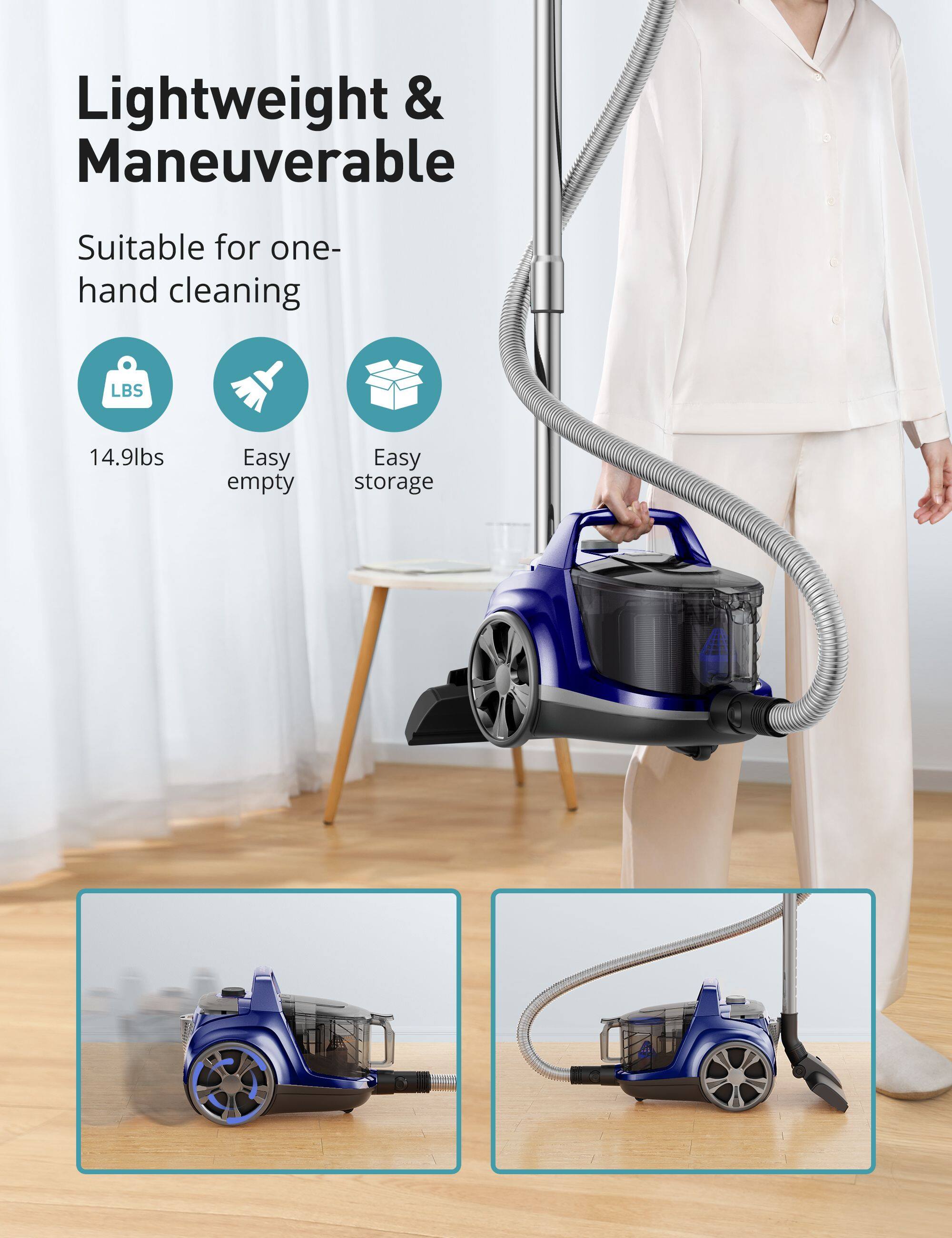 Lightweight & Maneuverable  
Suitable for one-hand cleaning  
LBS 14.9lbs  
Easy empty  
Easy storage