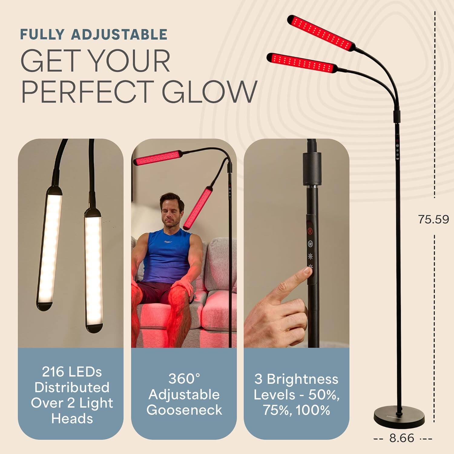 FULLY ADJUSTABLE  
GET YOUR PERFECT GLOW  

216 LEDs Distributed Over 2 Light Heads  
360° Adjustable Gooseneck  
3 Brightness Levels - 50%, 75%, 100%  

75.59  
8.66