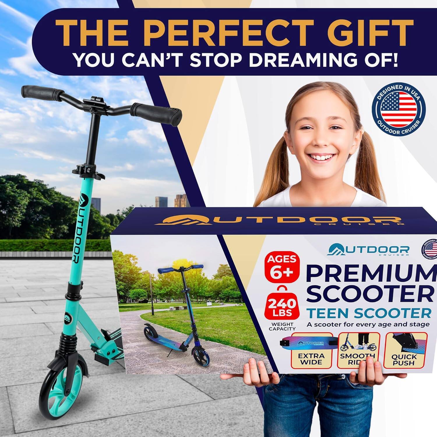 THE PERFECT GIFT  
YOU CAN'T STOP DREAMING OF!  

DESIGNED IN USA  
OUTDOOR CRUISER  

AGES 6+  
PREMIUM SCOOTER  
240 LBS  
TEEN SCOOTER  
WEIGHT CAPACITY  

A scooter for every age and stage  

EXTRA WIDE  
SMOOTH RIDE  
QUICK PUSH  

OUTDOOR CRUISER