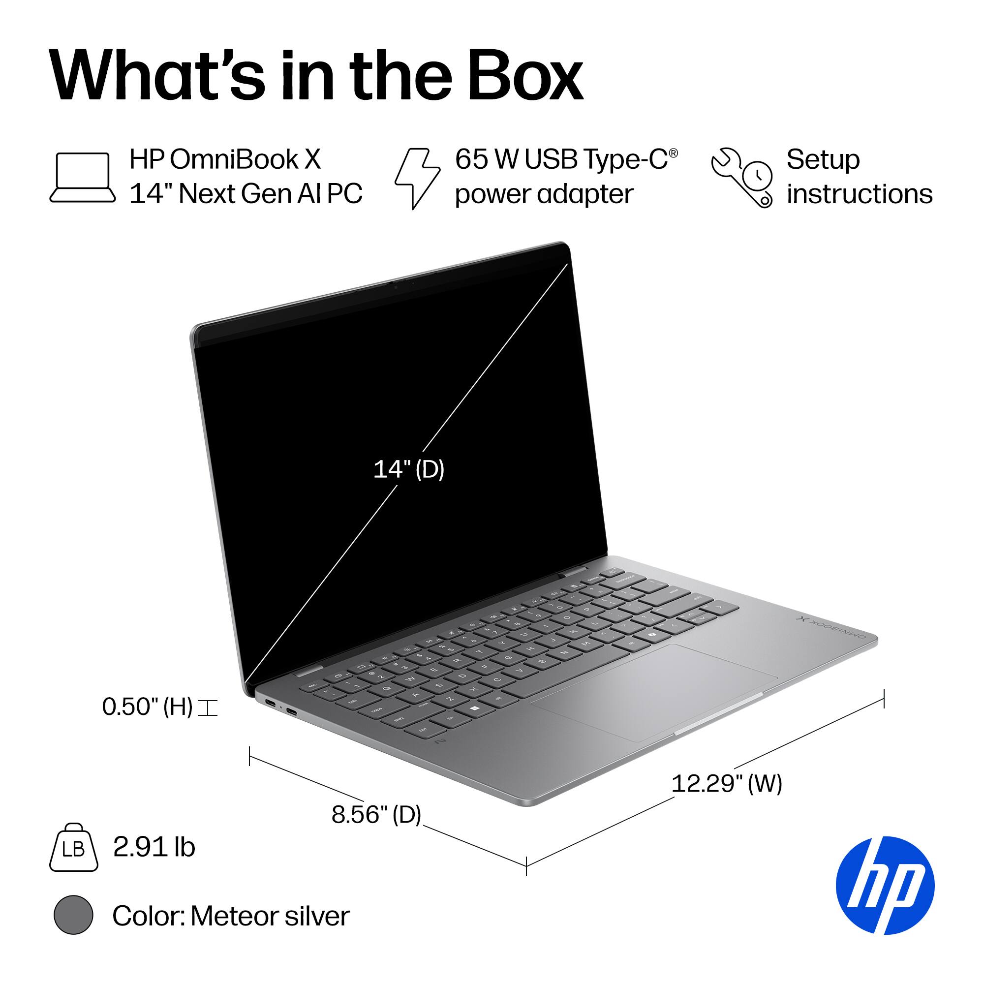 What's in the Box

- HP OmniBook X 14" Next Gen AI PC
- 65 W USB Type-C power adapter
- Setup instructions

Dimensions:
- 14" (D)
- 8.56" (D)
- 12.29" (W)
- 0.50" (H)

Weight: 2.91 lb

Color: Meteor silver