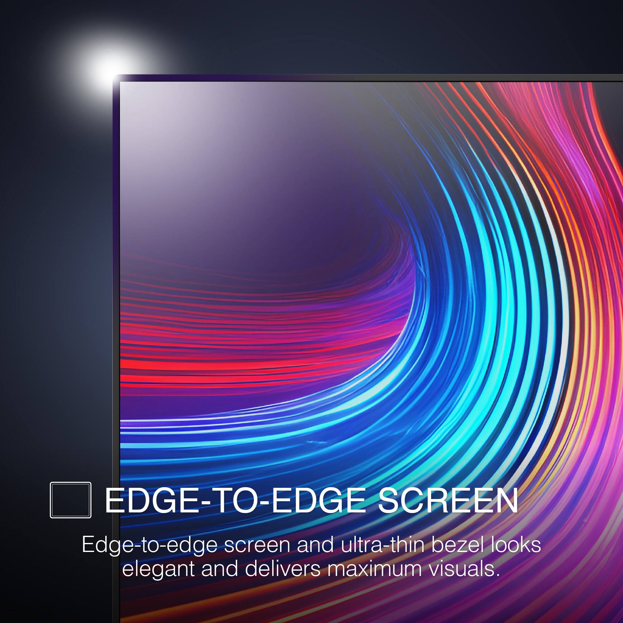 EDGE-TO-EDGE SCREEN
Edge-to-edge screen and ultra-thin bezel looks elegant and delivers maximum visuals.