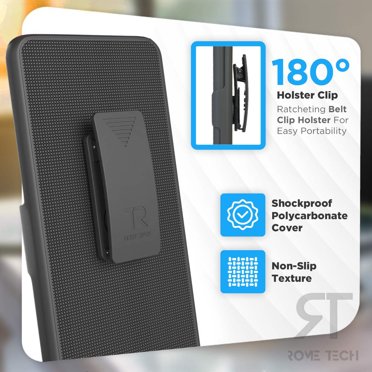 180° Holster Clip  
Ratcheting Belt Clip Holster For Easy Portability  
Shockproof Polycarbonate Cover  
Non-Slip Texture  
ROVE TECH