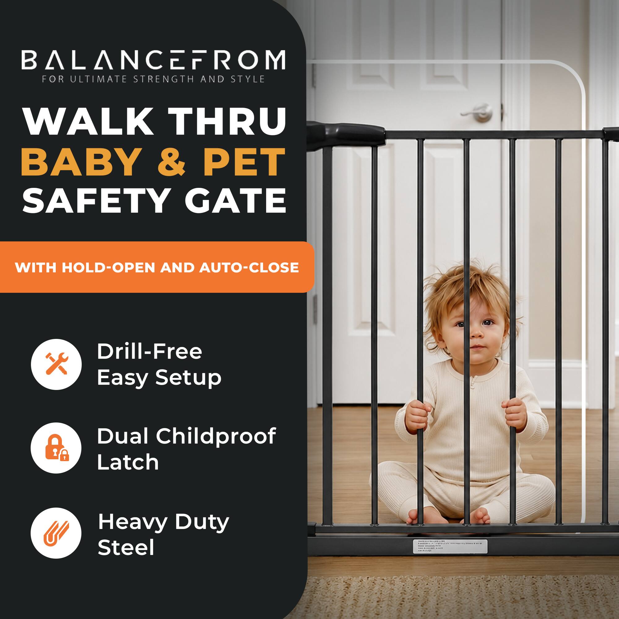 BALANCE FROM  
FOR ULTIMATE STRENGTH AND STYLE  

WALK THRU BABY & PET SAFETY GATE  

WITH HOLD-OPEN AND AUTO-CLOSE  

- Drill-Free Easy Setup  
- Dual Childproof Latch  
- Heavy Duty Steel