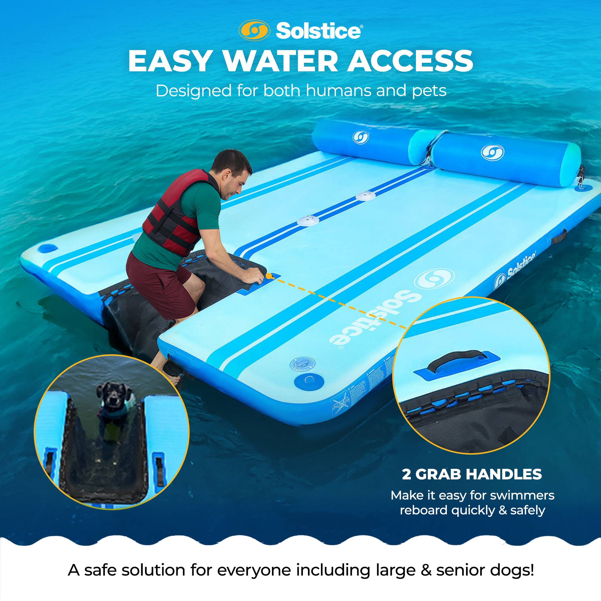 Solstice EASY WATER ACCESS  
Designed for both humans and pets  

Solstice Salction 2  
2 GRAB HANDLES  
Make it easy for swimmers to reboard quickly & safely  

A safe solution for everyone including large & senior dogs!