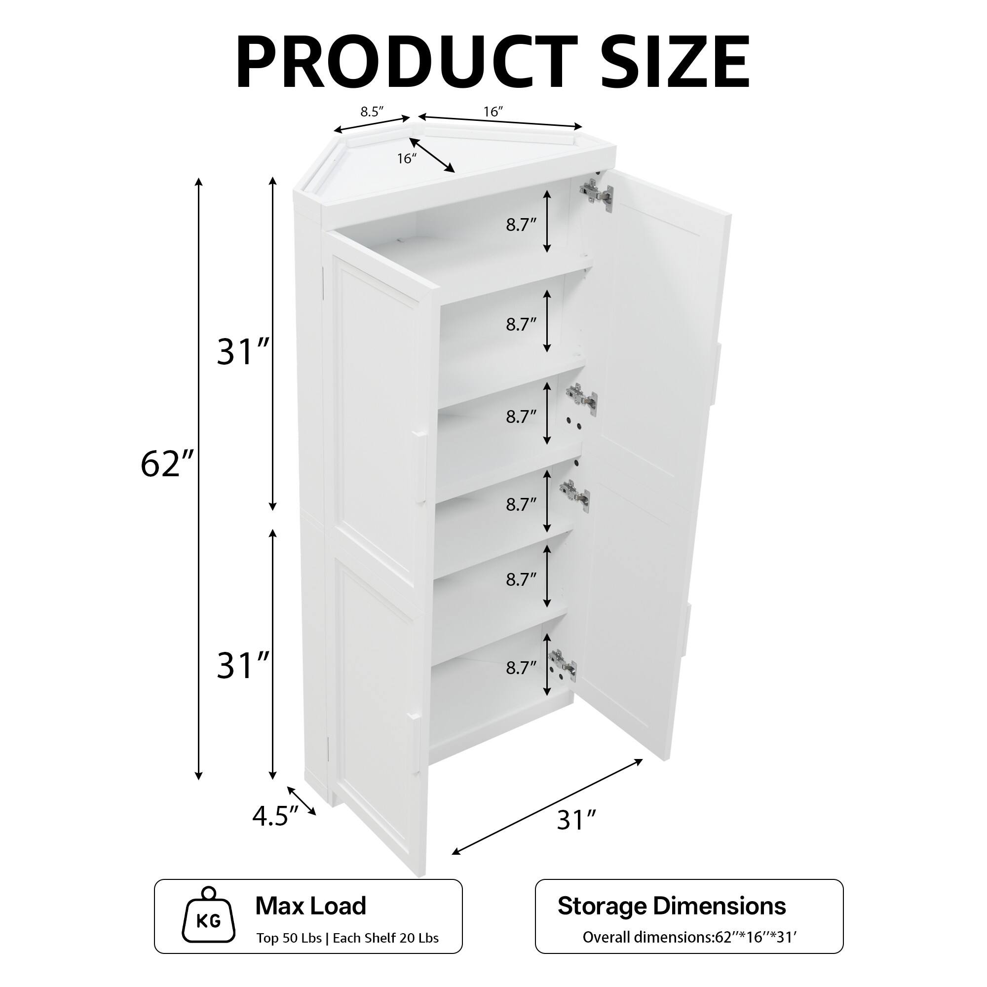 PRODUCT SIZE  
8.5" 16" 16 8.7" 31" 8.7" 8.7" 62" 8.7" 8.7" 31" 8.7" 4.5' 31"  

KG Max Load  
Top 50 Lbs | Each Shelf 20 Lbs  

Storage Dimensions  
Overall dimensions: 62" x 16" x 31"