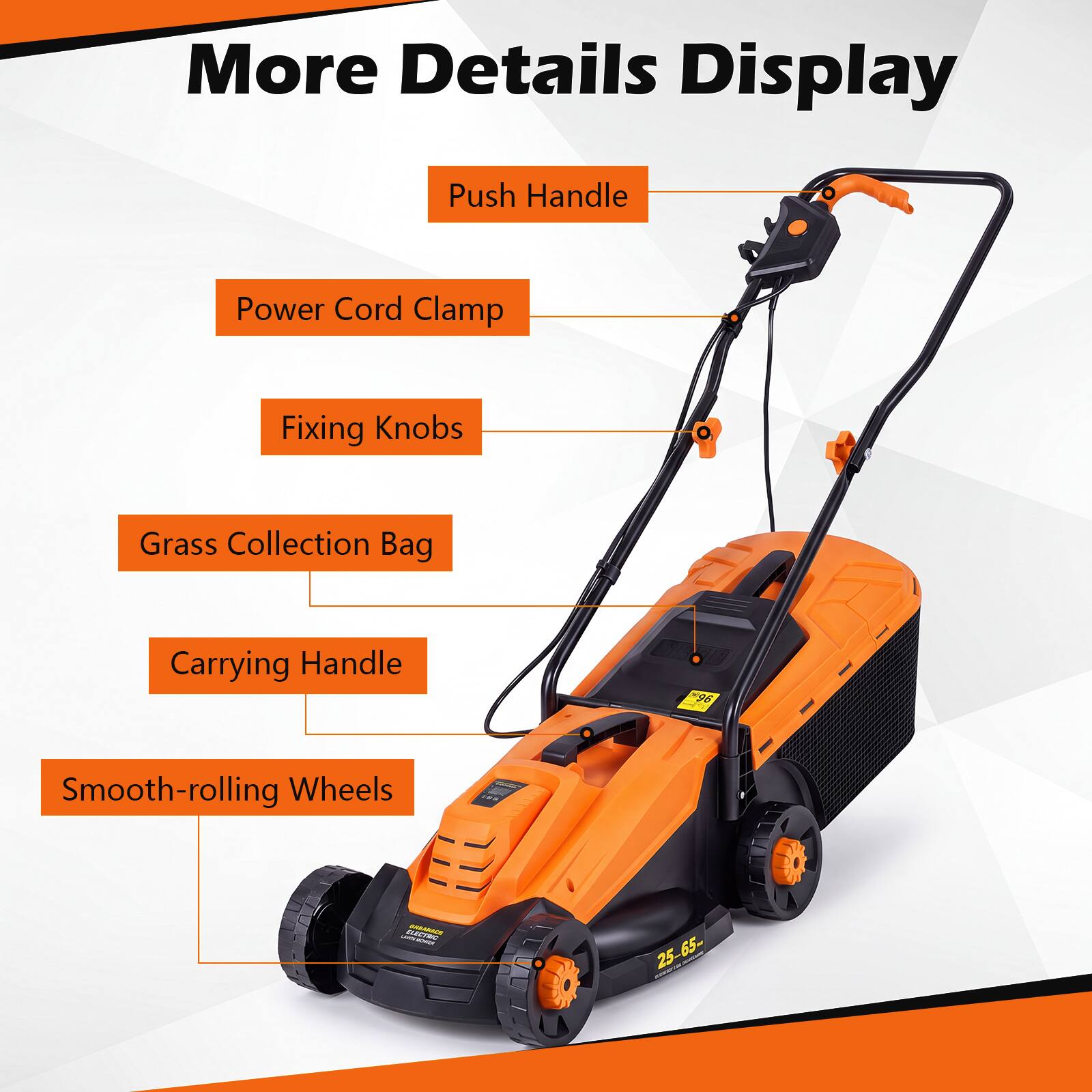 More Details Display  
Push Handle  
Power Cord Clamp  
Fixing Knobs  
Grass Collection Bag  
Carrying Handle  
Smooth-rolling Wheels