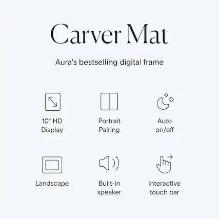 Carver Mat
Aura's bestselling digital frame
- 10" HD Display
- Portrait Pairing
- Auto on/off
- Landscape
- Built-in speaker
- Interactive touch bar