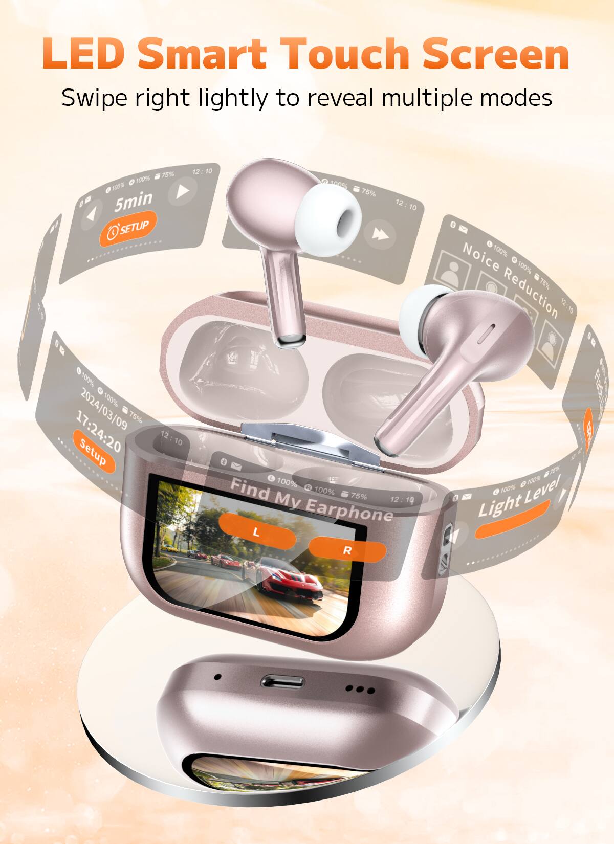 LED Smart Touch Screen  
Swipe right lightly to reveal multiple modes  

- 5min  
- SETUP  
- 2024/03/09 17:24:20  
- Find My Earphone  
- Earphone L R  
- Noise Reduction  
- Light Level  
- 75%  
- 100%