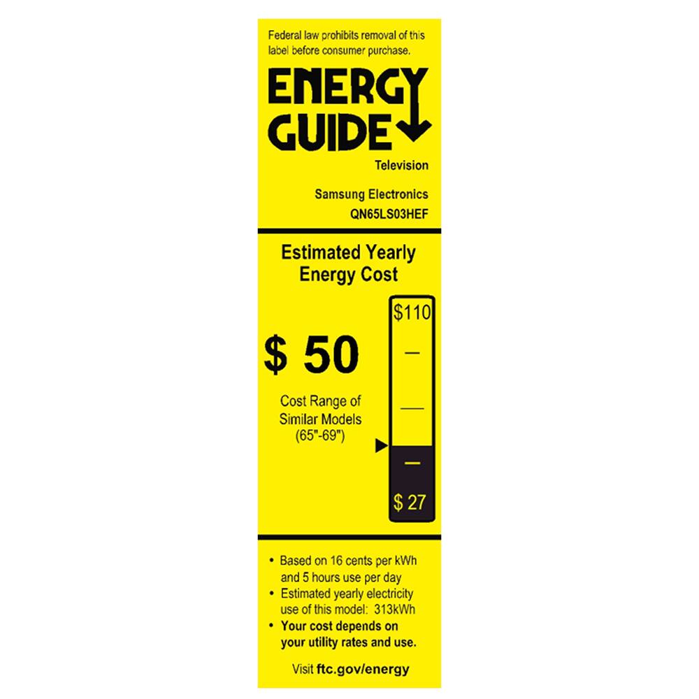 Federal law prohibits removal of this label before consumer purchase.  
ENERGY GUIDE  
Television  
Samsung Electronics QN65LS03HEF  

Estimated Yearly Energy Cost  
$110  

Cost Range of Similar Models (65"-69")  
$50  
$27  

Based on 16 cents per kWh and 5 hours use per day  
Estimated yearly electricity use of this model: 313kWh  
Your cost depends on your utility rates and use.  
Visit ftc.gov/energy