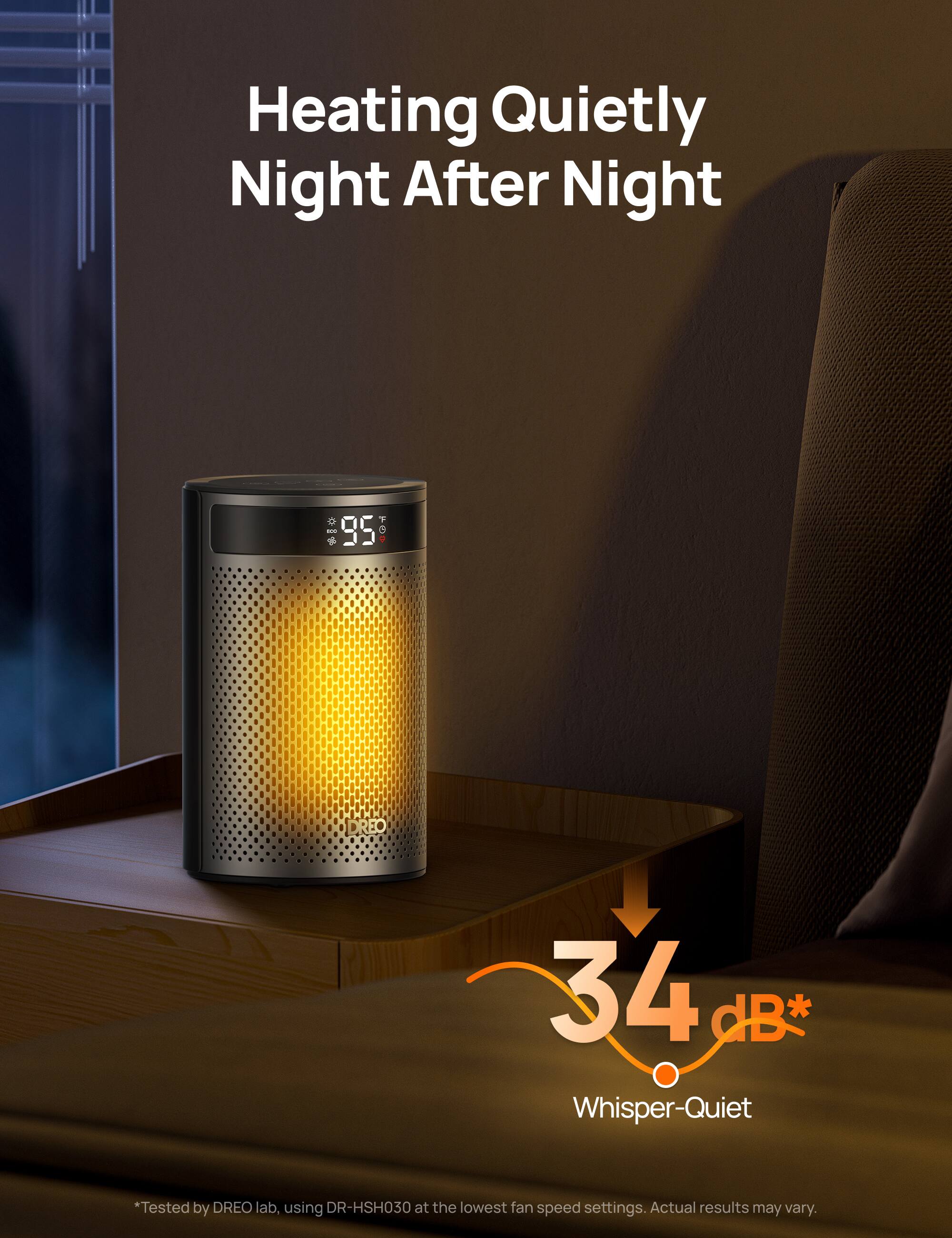 Heating Quietly Night After Night

*** 95 TGP
DREO
34 dB* Whisper-Quiet
*Tested by DREO lab, using DR-HSH030 at the lowest fan speed settings. Actual results may vary.
