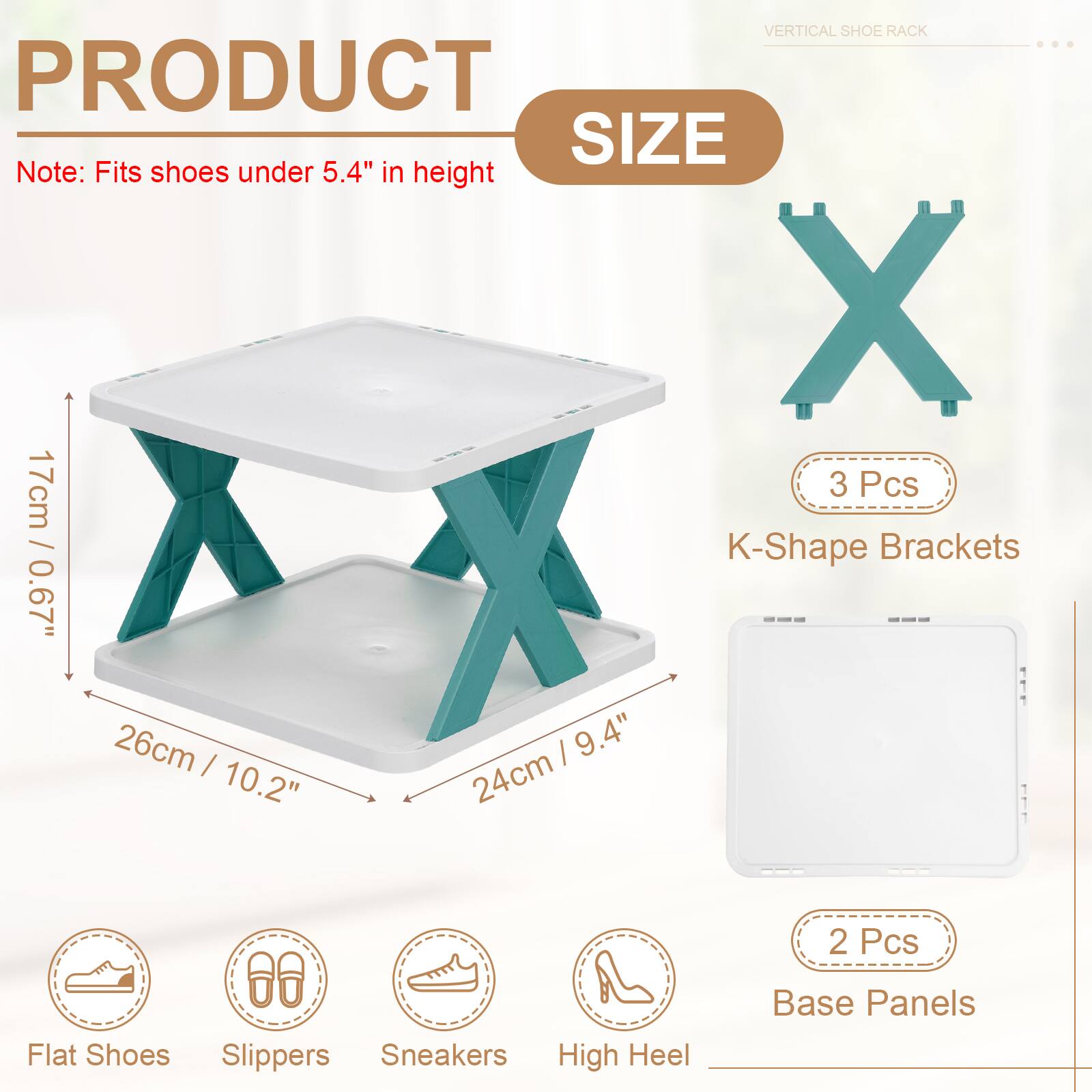 VERTICAL SHOE RACK

PRODUCT SIZE

Note: Fits shoes under 5.4" in height

3 Pcs / K-Shape Brackets
0.67" 26cm
I 9.4" I 24cm
10.2"

2 Pcs Flat Shoes Slippers Sneakers High Heel Base Panels