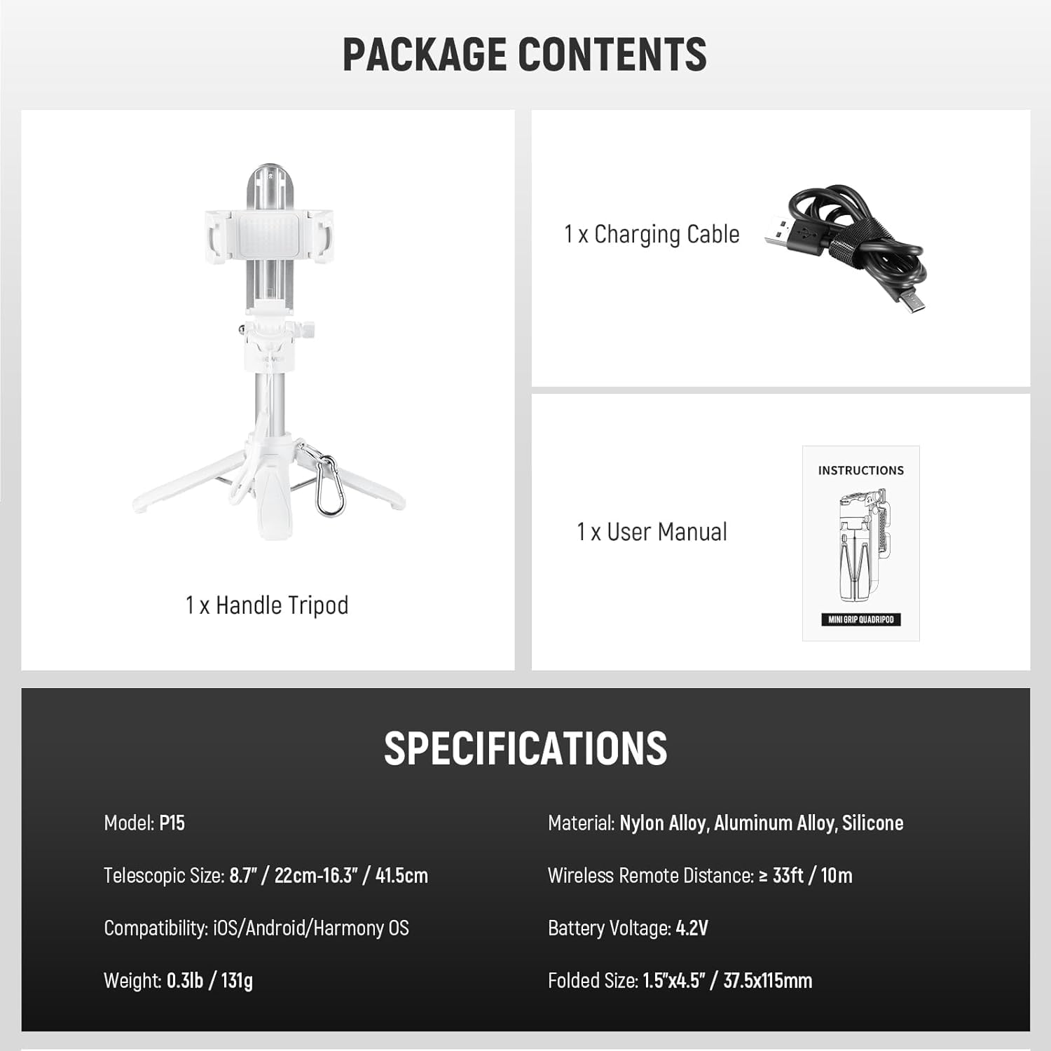 **PACKAGE CONTENTS**

- 1 x Handle Tripod
- 1 x Charging Cable
- 1 x User Manual

**SPECIFICATIONS**

- Model: P15
- Telescopic Size: 8.7" / 22cm - 16.3" / 41.5cm
- Compatibility: iOS/Android/Harmony OS
- Weight: 0.3lb / 131g
- Material: Nylon Alloy, Aluminum Alloy, Silicone
- Wireless Remote Distance: ≥ 33ft / 10m
- Battery Voltage: 4.2V
- Folded Size: 1.5"x4.5" / 37.5x115mm