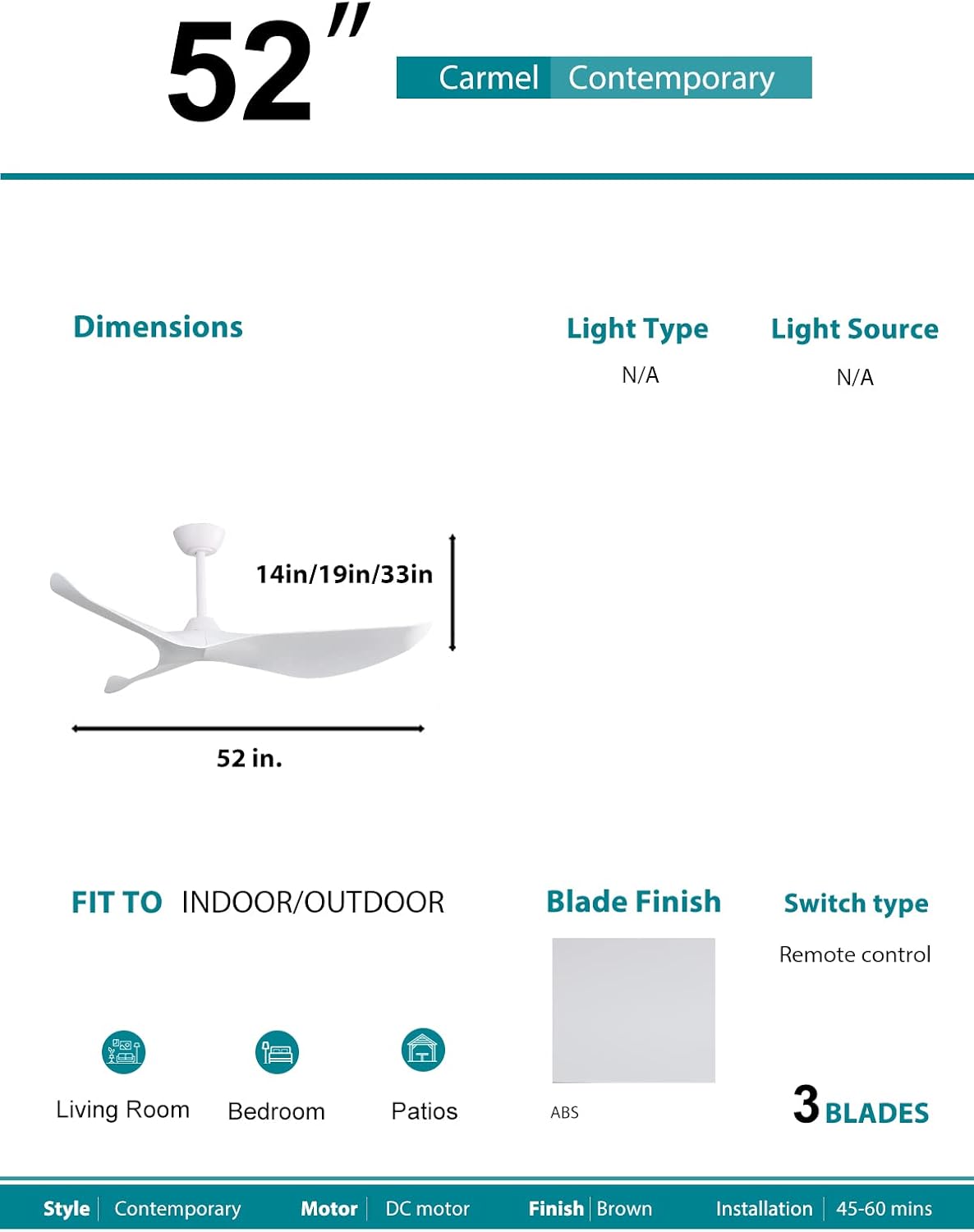 52"  
Carmel Contemporary

Dimensions  
52 in.  
14in/19in/33in

Light Type  
N/A

Light Source  
N/A

FIT TO INDOOR/OUTDOOR  
Living Room  
Bedroom  
Patios

Blade Finish  
ABS

Switch type  
Remote control

3 BLADES

Style  
Contemporary

Motor  
DC motor

Finish  
Brown

Installation  
45-60 mins