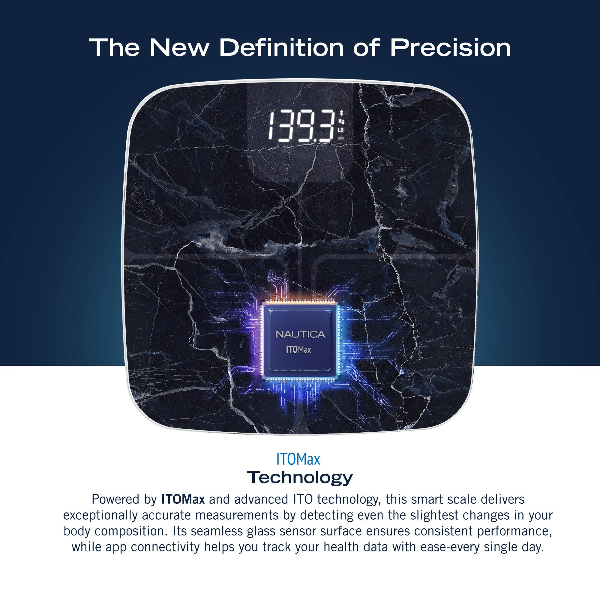 The New Definition of Precision 1393 152 NAUTICA ITOMax ITOMax Technology Powered by ITOMax and advanced ITO technology, this smart scale delivers exceptionally accurate measurements by detecting even the slightest changes in your body composition. Its seamless glass sensor surface ensures consistent performance, while app connectivity helps you track your health data with ease-every single day.