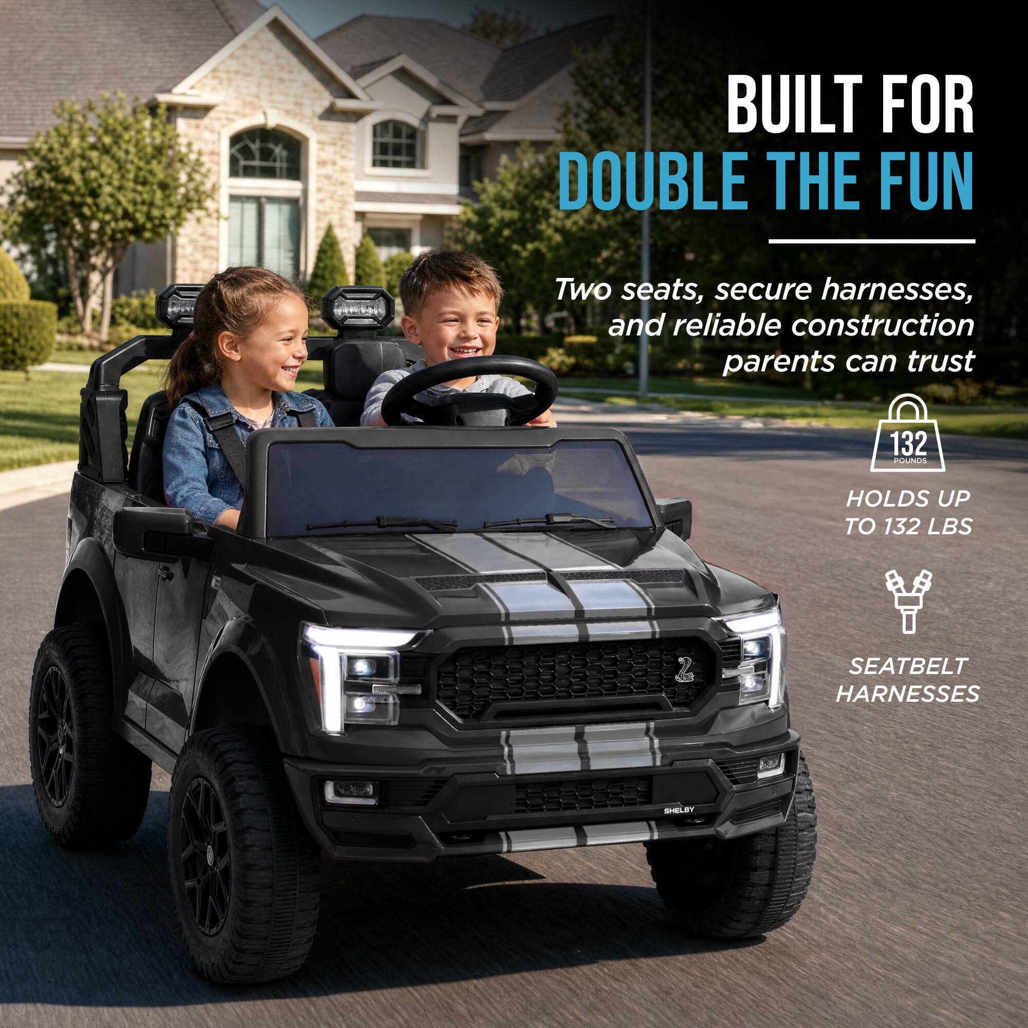 BUILT FOR DOUBLE THE FUN  
Two seats, secure harnesses, and reliable construction parents can trust  
132 POUNDS  
HOLDS UP TO 132 LBS  
SEATBELT HARNESSES  
SHELBY
