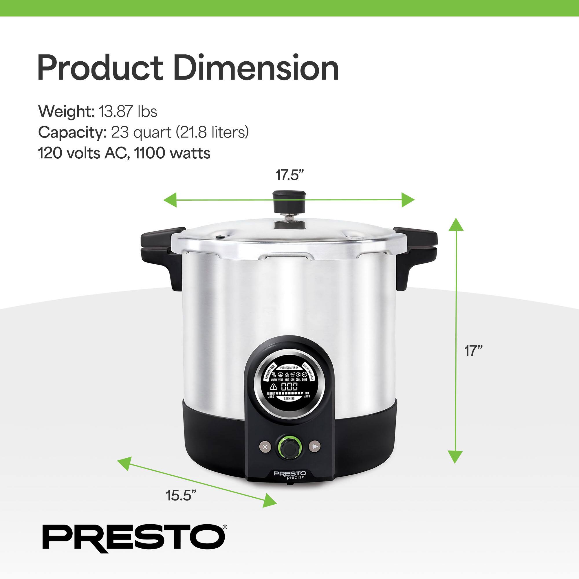 Product Dimension  
Weight: 13.87 lbs  
Capacity: 23 quart (21.8 liters)  
120 volts AC, 1100 watts  

17.5"  
17"  
15.5"  

PRESTO