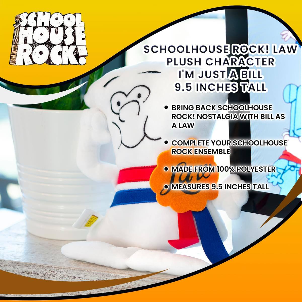 SCHOOL HOUSE ROCK!  
SCHOOLHOUSE ROCK! LAW PLUSH CHARACTER  
I'M JUST A BILL  
9.5 INCHES TALL  

BRING BACK SCHOOLHOUSE ROCK! NOSTALGIA WITH BILL AS A LAW  
COMPLETE YOUR SCHOOLHOUSE ROCK ENSEMBLE  
MADE FROM 100% POLYESTER  
MEASURES 9.5 INCHES TALL