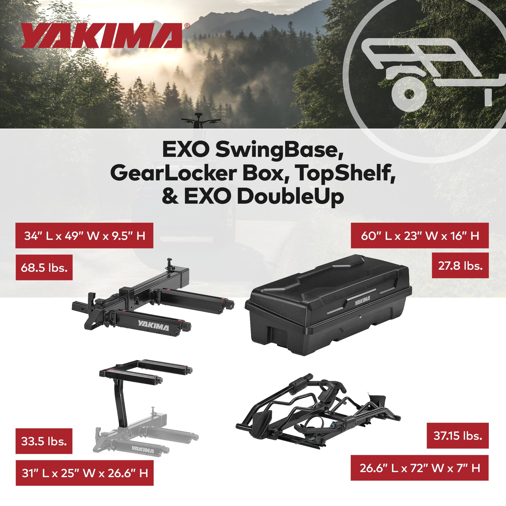 YAKIMA EXO SwingBase, GearLocker Box, TopShelf, & EXO DoubleUp

- 34" L x 49" W x 9.5" H
- 68.5 lbs.
- 60" L x 23" W x 16" H
- 27.8 lbs.
- 33.5 lbs.
- 31" L x 25" W x 26.6" H
- 37.15 lbs.
- 26.6" L x 72" W x 7" H