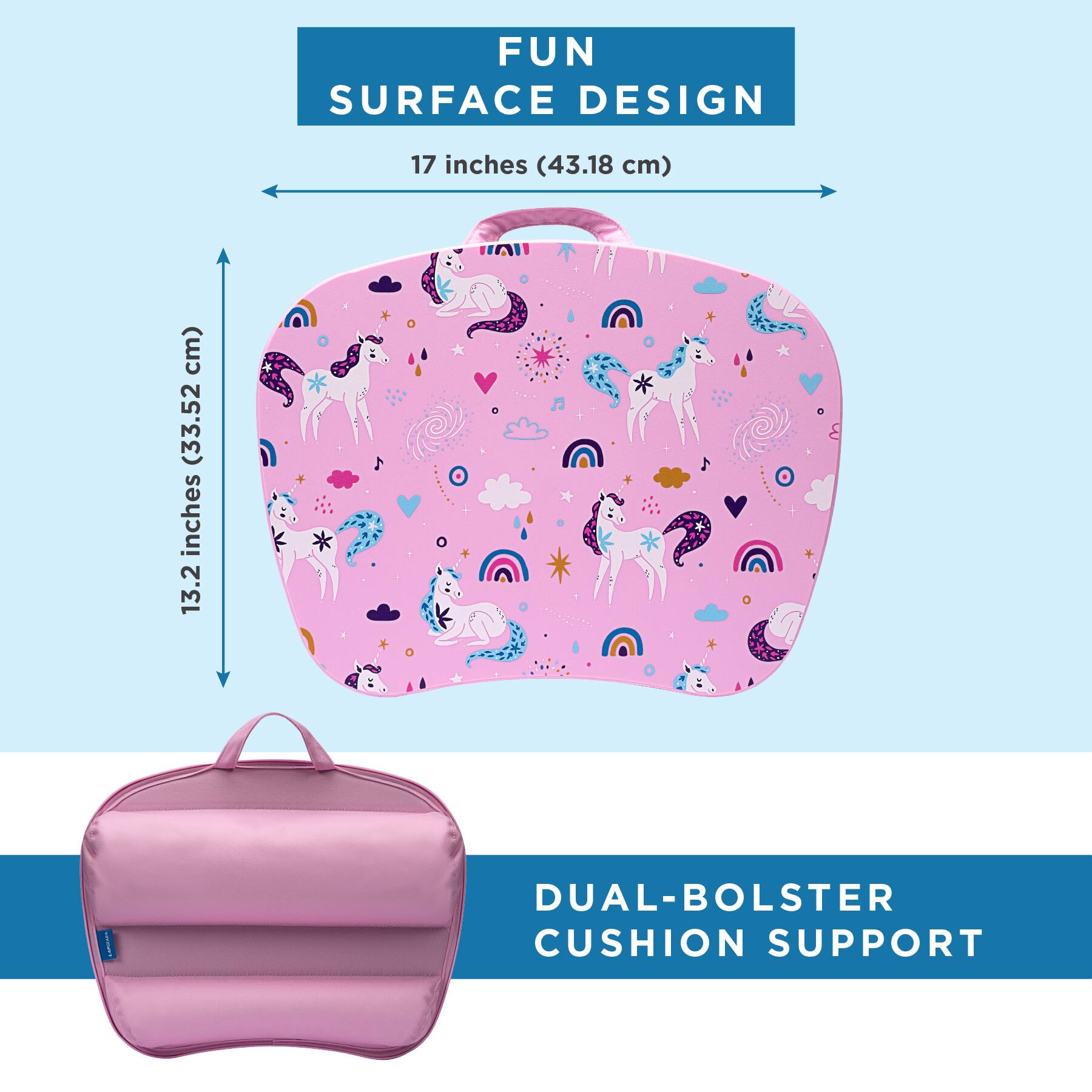 FUN SURFACE DESIGN  
17 inches (43.18 cm)  
13.2 inches (33.52 cm)  
DUAL-BOLSTER CUSHION SUPPORT