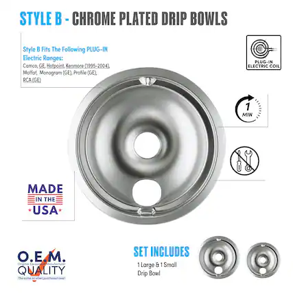 STYLE B - CHROME PLATED DRIP BOWLS
Style B Fits The Following PLUG-IN Electric Ranges:
Camco, GE, Hotpoint, Kenmore (1995-2004), Moffat, Monogram (GE), Profile (GE), RCA (GE)
PLUG-IN ELECTRIC COIL
MADE IN THE USA
O.E.M. QUALITY
The same as when purchased new!
SET INCLUDES
1 Large & 1 Small Drip Bowl
1 MIN