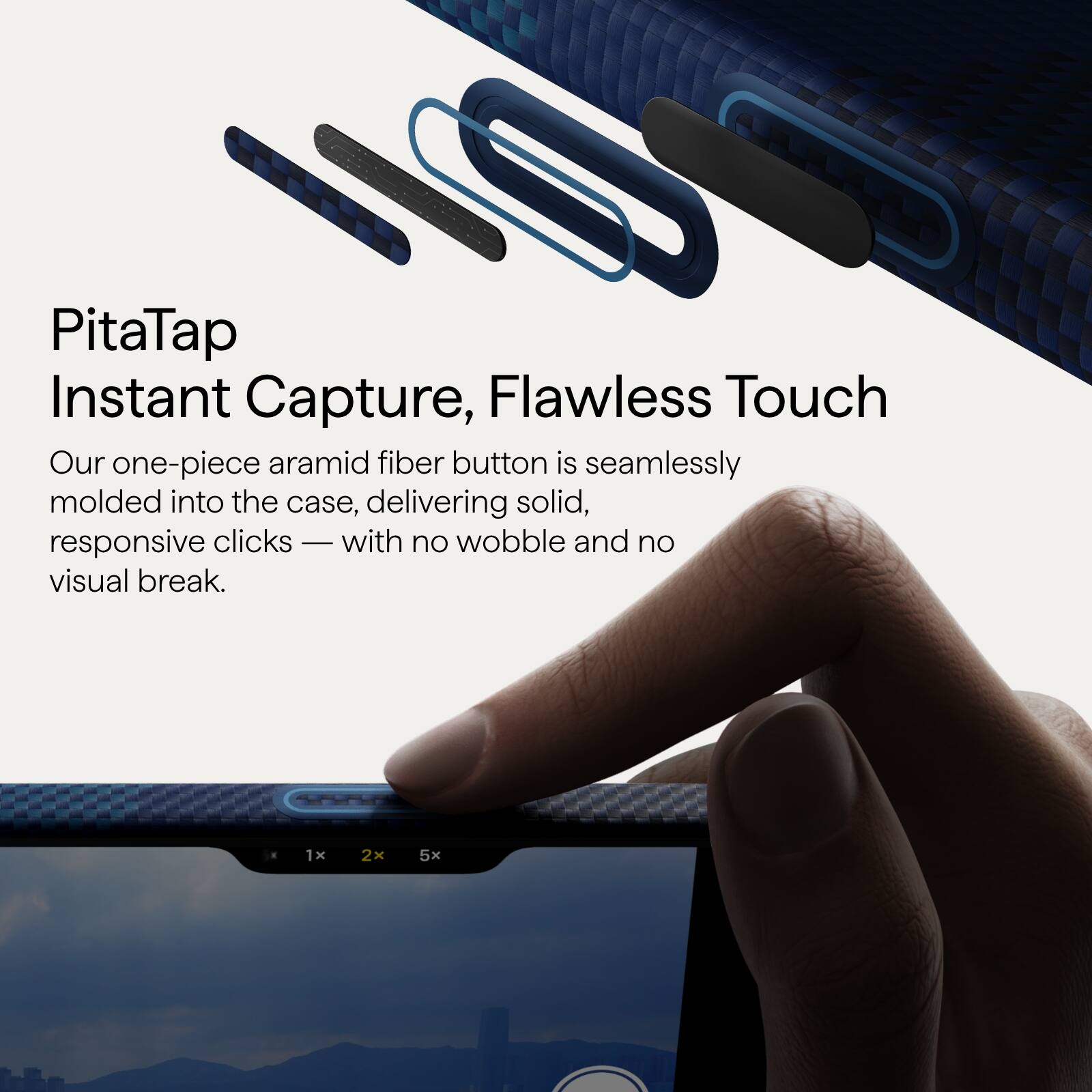 PitaTap  
Instant Capture, Flawless Touch  

Our one-piece aramid fiber button is seamlessly molded into the case, delivering solid, responsive clicks — with no wobble and no visual break.