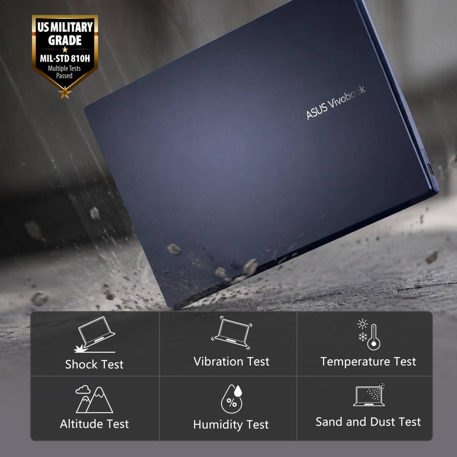 US MILITARY GRADE MIL-STD 810H  
Multiple Tests Passed  
Vivobook ASUS  
Shock Test  
Vibration Test  
Temperature Test  
Altitude Test  
Humidity Test  
Sand and Dust Test