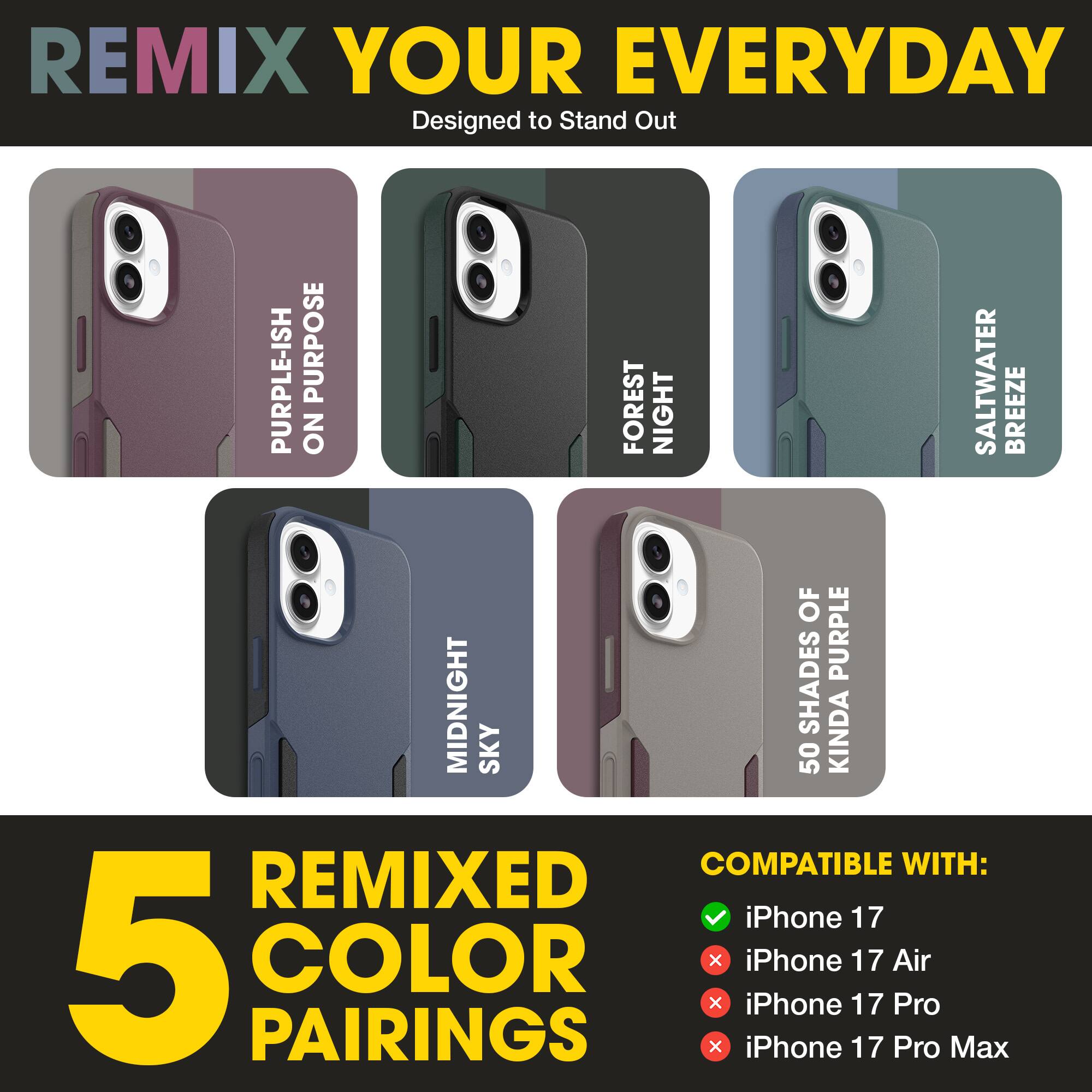 REMIX YOUR EVERYDAY  
Designed to Stand Out  

PURPLE-ISH ON PURPOSE  
FOREST NIGHT  
SALTWATER BREEZE  
MIDNIGHT SKY  
50 SHADES OF KINDA PURPLE  

5 REMIXED COLOR PAIRINGS  

COMPATIBLE WITH:  
✓ iPhone 17  
✗ iPhone 17 Air  
✗ iPhone 17 Pro  
✗ iPhone 17 Pro Max