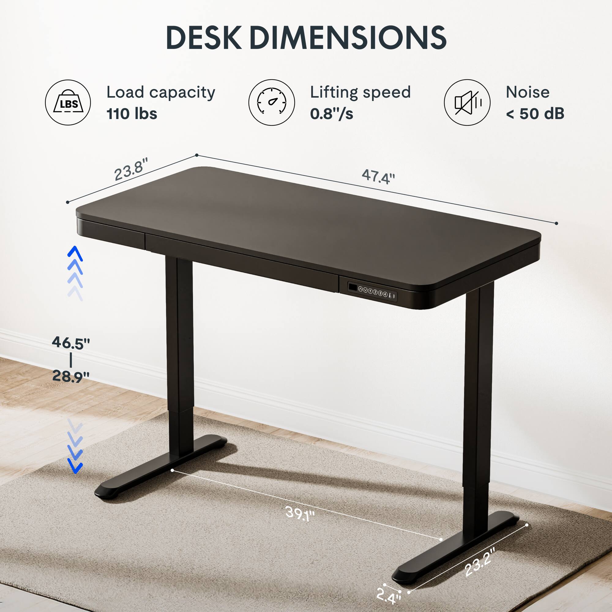 DESK DIMENSIONS

- Load capacity: 110 lbs
- Lifting speed: 0.8"/s
- Noise: < 50 dB

Dimensions:
- Length: 47.4"
- Width: 23.8"
- Height: 46.5" (from floor to tabletop)
- Height: 28.9" (from floor to base)
- Base width: 39.1"
- Base depth: 23.2"
