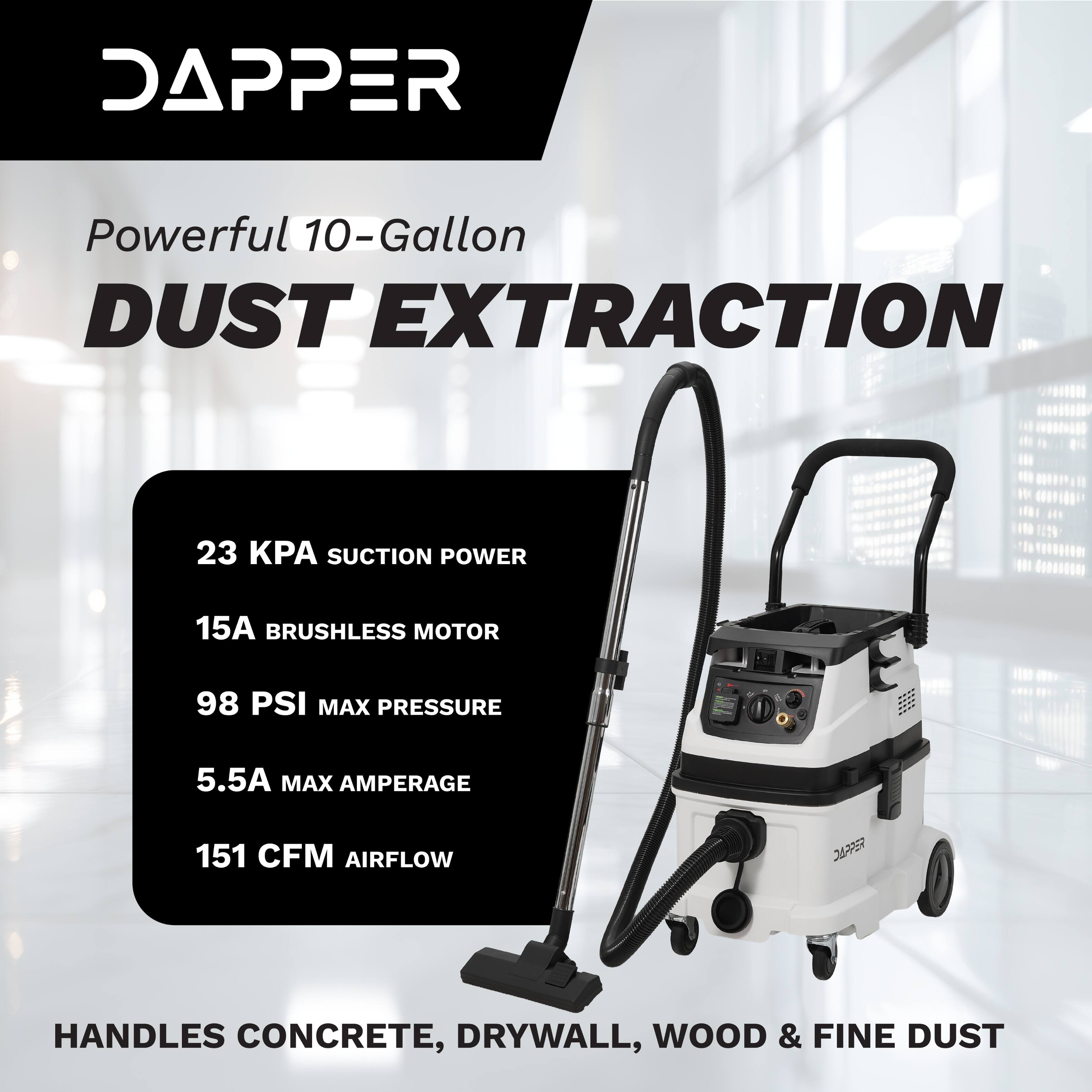 DAPPER Powerful 10-Gallon DUST EXTRACTION  
23 KPA SUCTION POWER  
15A BRUSHLESS MOTOR  
98 PSI MAX PRESSURE  
5.5A MAX AMPERAGE  
151 CFM AIRFLOW  
HANDLES CONCRETE, DRYWALL, WOOD & FINE DUST