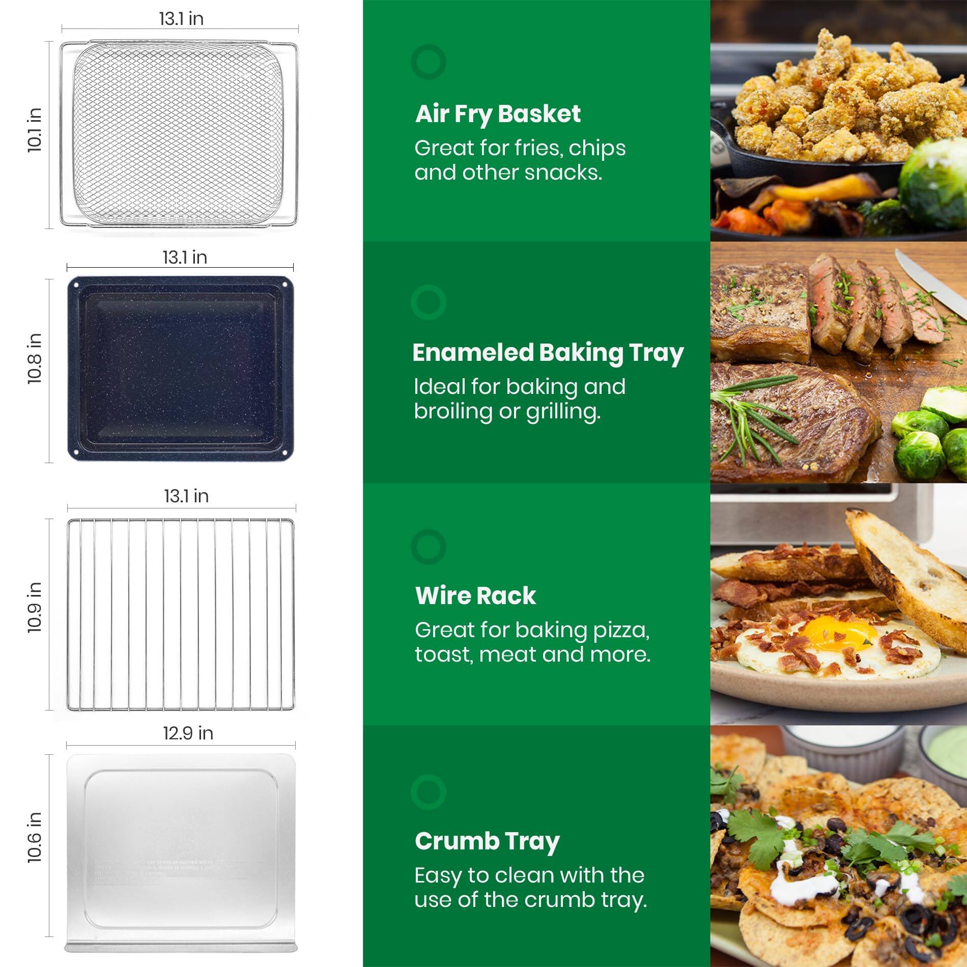 13.1 in x 10.1 in Air Fry Basket - Great for fries, chips, and other snacks.  
13.1 in x 10.8 in Enameled Baking Tray - Ideal for baking and broiling or grilling.  
13.1 in x 10.9 in Wire Rack - Great for baking pizza, toast, meat, and more.  
12.9 in x 10.6 in Crumb Tray - Easy to clean with the use of the crumb tray.