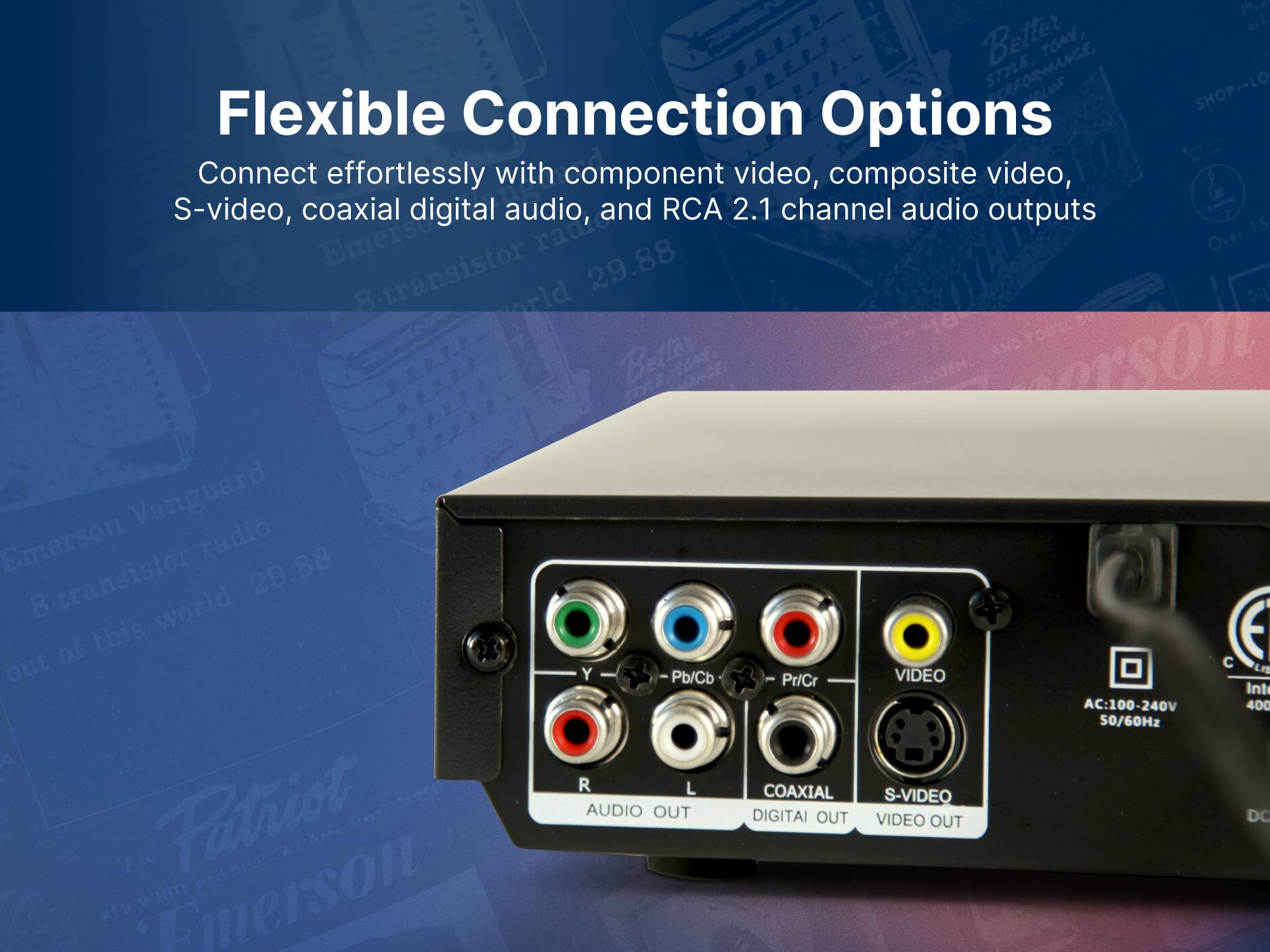 Flexible Connection Options
Connect effortlessly with component video, composite video, S-video, coaxial digital audio, and RCA 2.1 channel audio outputs
Emerson Vanguard
8-transistor radio
29.88
out of this world
Patriot
Y Pb/Cb
R
L
AUDIO OUT
Pr/Cr
COAXIAL DIGITAL OUT
VIDEO S-VIDEO VIDEO OUT
AC:100-240V 50/60Hz
C LIS Inti 400 DC