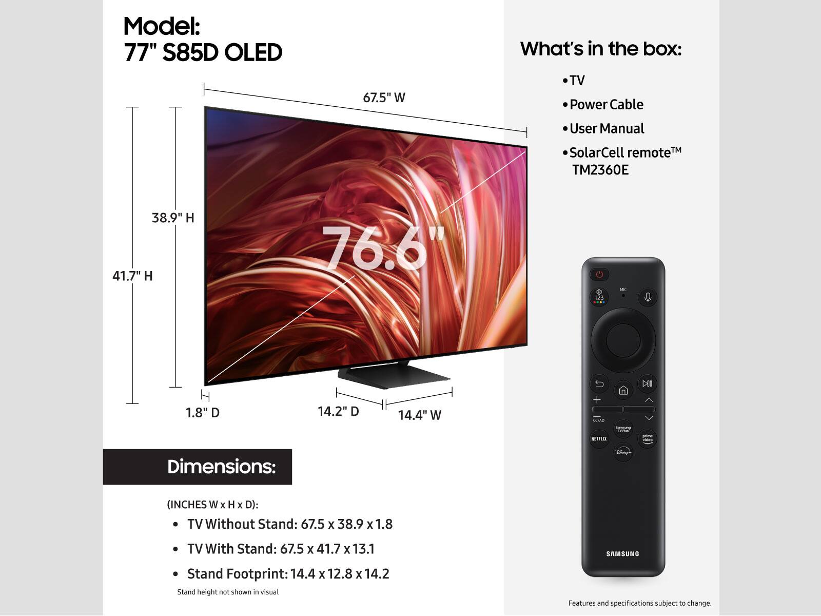 Model: 77" S85D OLED
Dimensions: (inches W x H x D):
TV Without Stand: 67.5 x 38.9 x 1.8
TV With Stand: 67.5 x 41.7 x 13.1
SAMSUNG Stand Footprint: 14.4 x 12.8 x 14.2

What's in the box:
- TV
- Power Cable
- User Manual
- SolarCell remote TM TM2360E

Note: Stand height not shown in visual. Features and specifications subject to change.