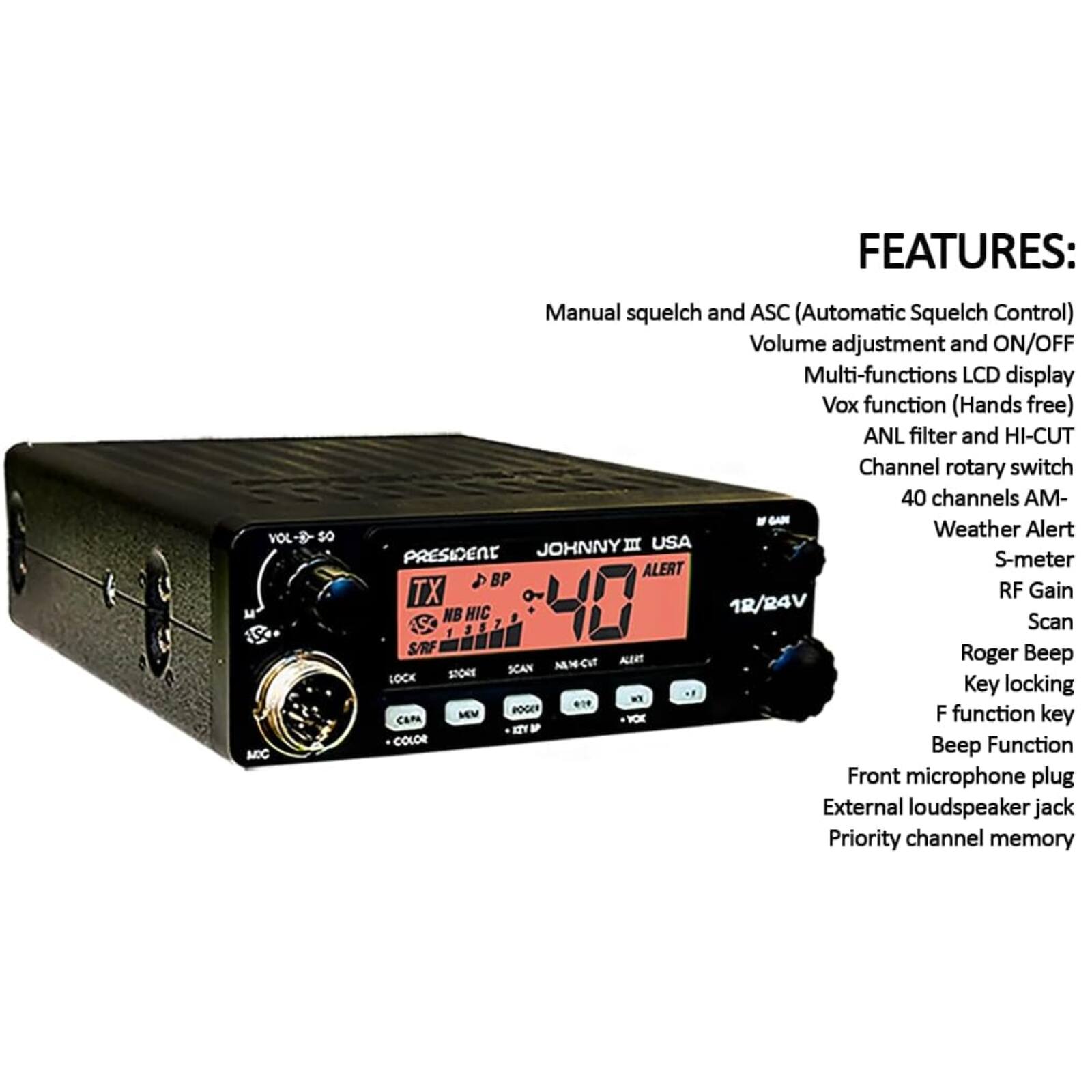 FEATURES:
- Manual squelch and ASC (Automatic Squelch Control)
- Volume adjustment and ON/OFF
- Multi-functions LCD display
- Vox function (Hands free)
- ANL filter and HI-CUT
- Channel rotary switch
- 40 channels AM-
- Weather Alert
- S-meter
- RF Gain
- Scan
- Roger Beep
- Key locking
- F function key
- Beep Function
- Front microphone plug
- External loudspeaker jack
- Priority channel memory

JOHNNY II USA PRESIDENT
12/24V
