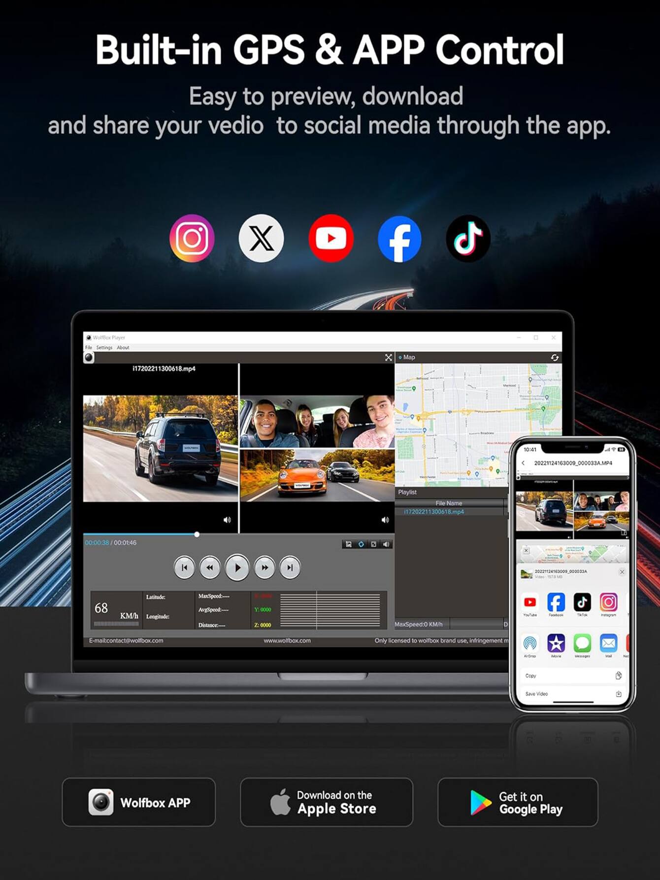 Built-in GPS & APP Control

Easy to preview, download and share your video to social media through the app.

Wolfbox Player
Settings About

17202211300618.mp4

Playlist
File Name
17202211300618.mp4
00:00-38 00:01:46

68
Latitude: 40.7128
Longitude: -74.0060
MaxSpeed: 0 Kmh
AvgSpeed: 0
Distance: 0

E-mail: contact@wolfbox.com
www.wolfbox.com

Only licensed to wolfbox brand use. Infringement...

Wolfbox APP
Download on the Apple Store
Get it on Google Play