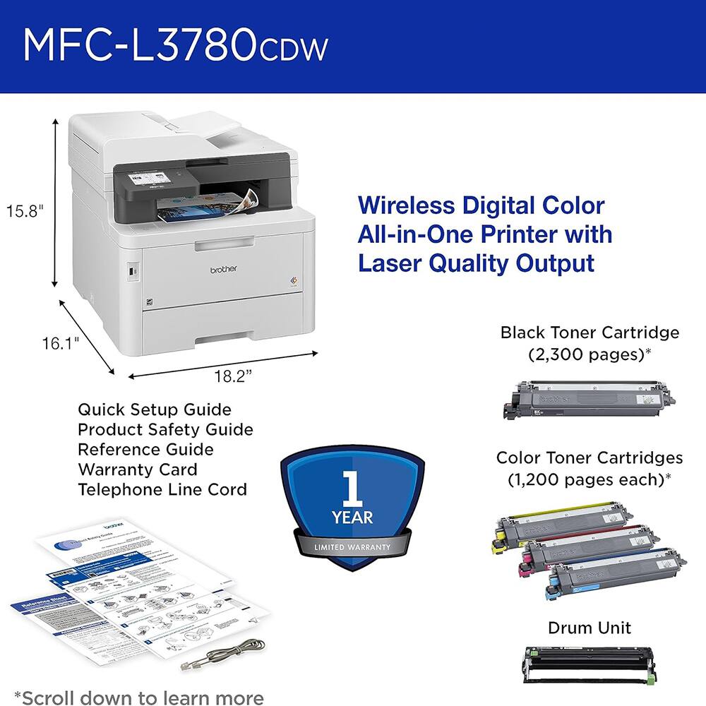 MFC-L3780CDW

15.8" 16.1" 18.2"

Wireless Digital Color All-in-One Printer with Laser Quality Output

Black Toner Cartridge (2,300 pages)*

Color Toner Cartridges (1,200 pages each)*

Drum Unit

Quick Setup Guide
Product Safety Guide
Reference Guide
Warranty Card
Telephone Line Cord

1 YEAR LIMITED WARRANTY

*Scroll down to learn more