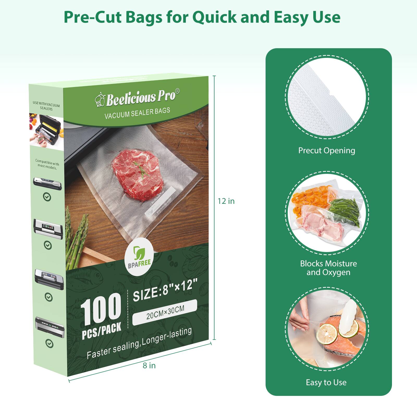 Pre-Cut Bags for Quick and Easy Use

Beelicious Pro VACUUM SEALER BAGS

Compatible with most vacuum sealers

BPA FREE

SIZE: 8"x12" (20CMx30CM)

100 PCS/PACK

Faster sealing, Longer-lasting

Precut Opening

Blocks Moisture and Oxygen

Easy to Use