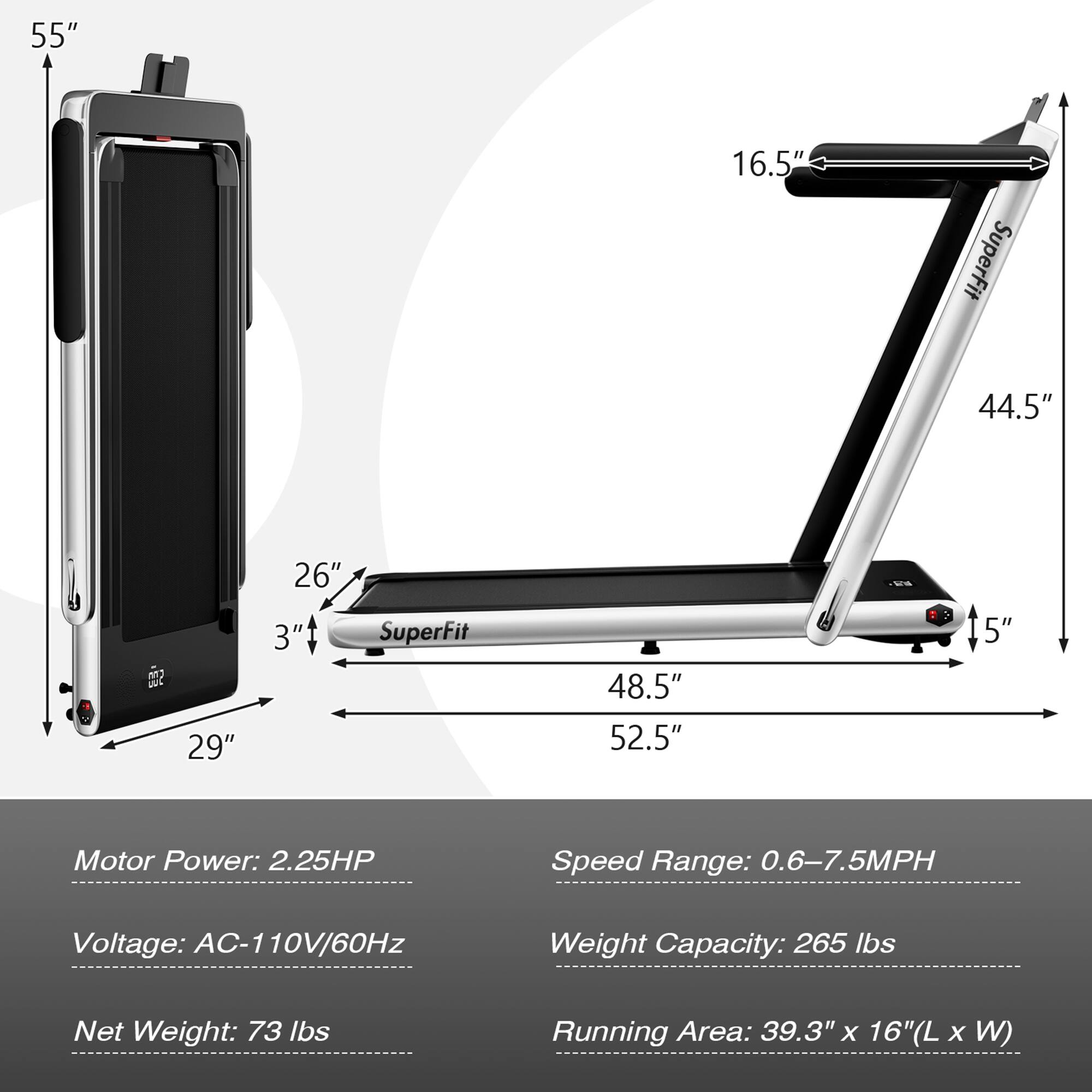 55"  
16.5"  
SuperFit 44.5"  
29" 26" 3" SuperFit 48.5" 52.5" 5"  

Motor Power: 2.25HP  
Speed Range: 0.6-7.5MPH  
Voltage: AC-110V/60Hz  
Weight Capacity: 265 lbs  
Net Weight: 73 lbs  
Running Area: 39.3" x 16" (L x W)
