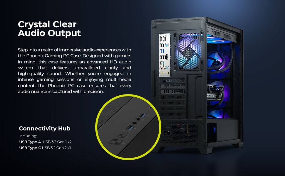 Crystal Clear Audio Output  
Step into a realm of immersive audio experiences with the Phoenix Gaming PC Case. Designed with gamers in mind, this case features an advanced HD audio system that delivers unparalleled clarity and high-quality sound. Whether you're engaged in intense gaming sessions or enjoying multimedia content, the Phoenix PC case ensures that every audio nuance is captured with precision.

Connectivity Hub  
Including:  
USB Type-A USB 3.2 Gen 1 x2  
USB Type-C USB 3.2 Gen 2 x1