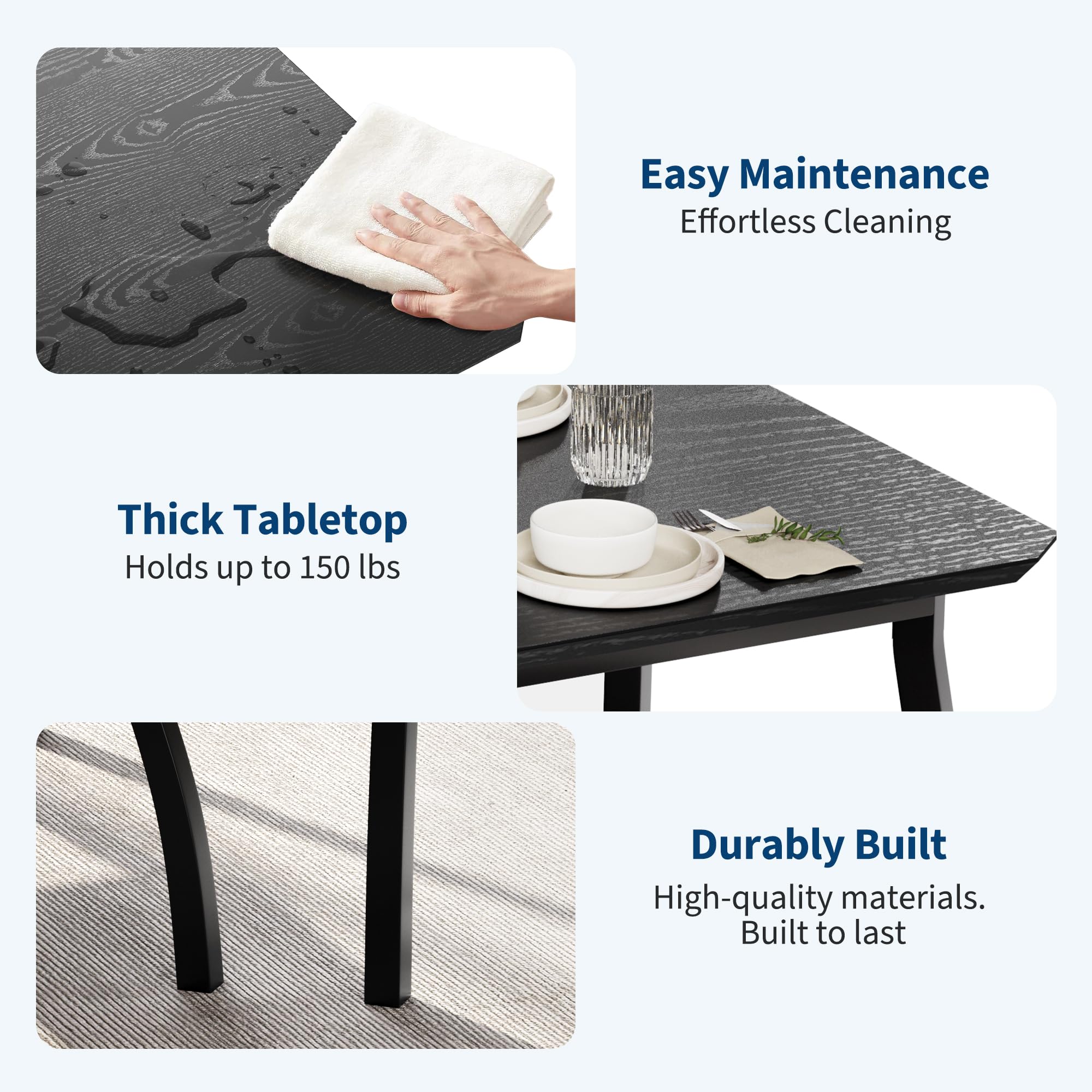 Easy Maintenance  
Effortless Cleaning  

Thick Tabletop  
Holds up to 150 lbs  

Durably Built  
High-quality materials.  
Built to last