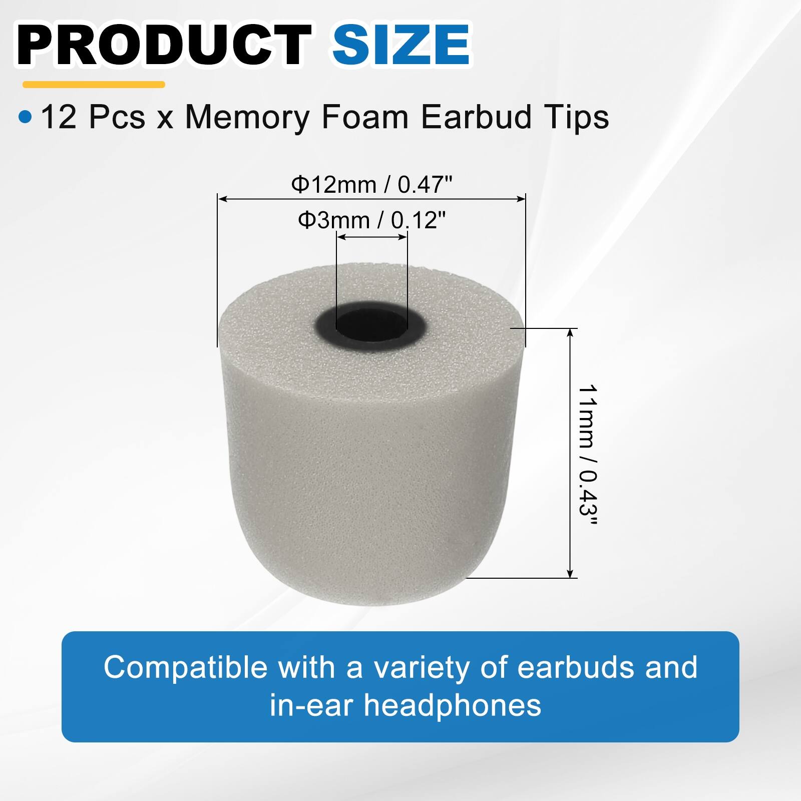 PRODUCT SIZE

- 12 Pcs x Memory Foam Earbud Tips

- Ø12mm / 0.47"
- Ø3mm / 0.12"
- 11mm / 0.43"

Compatible with a variety of earbuds and in-ear headphones
